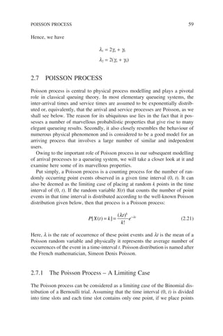 Hence, we have
l1 = 2ga + gb
l2 = 2(ga + gb)
2.7 POISSON PROCESS
Poisson process is central to physical process modelling and plays a pivotal
role in classical queuing theory. In most elementary queueing systems, the
inter-arrival times and service times are assumed to be exponentially distrib-
uted or, equivalently, that the arrival and service processes are Poisson, as we
shall see below. The reason for its ubiquitous use lies in the fact that it pos-
sesses a number of marvellous probabilistic properties that give rise to many
elegant queueing results. Secondly, it also closely resembles the behaviour of
numerous physical phenomenon and is considered to be a good model for an
arriving process that involves a large number of similar and independent
users.
Owing to the important role of Poisson process in our subsequent modelling
of arrival processes to a queueing system, we will take a closer look at it and
examine here some of its marvellous properties.
Put simply, a Poisson process is a counting process for the number of ran-
domly occurring point events observed in a given time interval (0, t). It can
also be deemed as the limiting case of placing at random k points in the time
interval of (0, t). If the random variable X(t) that counts the number of point
events in that time interval is distributed according to the well-known Poisson
distribution given below, then that process is a Poisson process:
P X t k
t
k
e
k
t
[ ( ) ]
( )
!
= = −
λ λ
(2.21)
Here, l is the rate of occurrence of these point events and lt is the mean of a
Poisson random variable and physically it represents the average number of
occurrences of the event in a time-interval t. Poisson distribution is named after
the French mathematician, Simeon Denis Poisson.
2.7.1 The Poisson Process – A Limiting Case
The Poisson process can be considered as a limiting case of the Binomial dis-
tribution of a Bernoulli trial. Assuming that the time interval (0, t) is divided
into time slots and each time slot contains only one point, if we place points
POISSON PROCESS 59
 