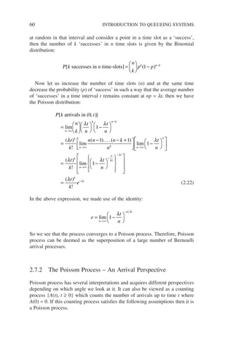 60 INTRODUCTION TO QUEUEING SYSTEMS
at random in that interval and consider a point in a time slot as a ‘success’,
then the number of k ‘successes’ in n time slots is given by the Binomial
distribution:
P k n
n
k
p p
k n k
[ ( )
successes in time-slots] =





 − −
1
Now let us increase the number of time slots (n) and at the same time
decrease the probability (p) of ‘success’ in such a way that the average number
of ‘successes’ in a time interval t remains constant at np = lt, then we have
the Poisson distribution:
P k t
n
k
t
n
t
n
n
k n k
[ )]
(
arrivals in (0,
lim
=










−




=
→∞
−
λ λ
1
λ
λ λ
t
k
n n n k
n
t
n
k
n k n
n
)
!
( ) ( )
lim
. . .
lim
→∞ →∞
− − +






−









1 1
1 

= −






















=
→∞
−
−
( )
!
( )
!
λ λ
λ
λ
λ
t
k
t
n
t
k
k
n
n
t
t
k
lim 1
e
e t
−λ
(2.22)
In the above expression, we made use of the identity:
e
t
n
n
n t
= −




→∞
−
lim 1
λ
λ
So we see that the process converges to a Poisson process. Therefore, Poisson
process can be deemed as the superposition of a large number of Bernoulli
arrival processes.
2.7.2 The Poisson Process – An Arrival Perspective
Poisson process has several interpretations and acquires different perspectives
depending on which angle we look at it. It can also be viewed as a counting
process {A(t), t ≥ 0} which counts the number of arrivals up to time t where
A(0) = 0. If this counting process satisfies the following assumptions then it is
a Poisson process.
 