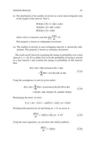 (i) The distribution of the number of arrivals in a time interval depends only
on the length of that interval. That is
P A t t o t
P A t t o t
P A t o t
[ ( ) ] ( )
[ ( ) ] ( )
( ) ( )
∆ ∆ ∆
∆ ∆ ∆
∆ ∆
= = − +
= = +
≥
[ ] =
0 1
1
2
λ
λ
where o(∆t) is a function such that lim
∆
∆
∆
t
o t
t
→
=
0
0
( )
.
This property is known as independent increments.
(ii) The number of arrivals in non-overlapping intervals is statistically inde-
pendent. This property is known as stationary increments.
The result can be shown by examining the change in probability over a time
interval (t, t + ∆t). If we define Pk(t) to be the probability of having k arrivals
in a time interval t and examine the change in probability in that interval,
then
P t t P k arrivals in t t
P k i in t i in t
k
i
k
( ) [ ( )]
[( ) ( )  ]
+ = +
= − 0
=
∑
∆ ∆
∆
0
0
,
,
(2.23)
Using the assumptions (i) and (ii) given earlier:
P t t P k i arrivals in t P i in t
P t t
k
i
k
k
( ) [( ) ( )] [ ]
( )[
+ = − ×
= −
=
∑
∆ ∆
∆
0
0
1
,
λ +
+ + +
−
0 0
1
( )] ( )[ ( )]
∆ ∆ ∆
t P t t t
k λ
(2.24)
Rearranging the terms, we have
Pk (t + ∆t) − Pk(t) = −l∆tPk(t) + l∆tPk−1(t) + O(∆t)
Dividing both equations by ∆t and letting ∆t → 0, we arrive at
dP t
dt
P t P t k
k
k k
( )
( ) ( )
= − + 
−
λ λ 1 0 (2.25)
Using the same arguments, we can derive the initial condition:
dP t
dt
P t
0
0
( )
( )
= −λ (2.26)
POISSON PROCESS 61
 
