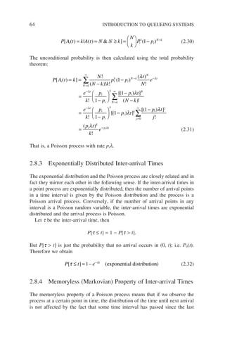 64 INTRODUCTION TO QUEUEING SYSTEMS
P A t k A t N N k
N
k
P p
i i
k
i
N k
[ ( ) | ( )  ] ( )
= = ≥ =





 − −
1 (2.30)
The unconditional probability is then calculated using the total probability
theorem:
P A t k
N
N k k
p p
t
N
e
e
k
p
i
N k
k
i
N k
N
t
t
i
[ ( ) ]
!
( )! !
( )
( )
!
!
= =
−
−
=
=
∞
− −
−
∑ 1 1
λ λ
λ
1
1
1
1
1
−






−
−
=
−





 −
=
∞
−
∑
p
p t
N k
e
k
p
p
i
k
N k
i
N
t
i
i
k
[( ) ]
( )!
!
[(
λ
λ
p
p t
p t
j
p t
k
e
i
k
j
i
j
i
k
p t
i
) ]
[( ) ]
!
( )
!
λ
λ
λ λ
=
∞
−
∑
−
=
0
1
(2.31)
That is, a Poisson process with rate pil.
2.8.3 Exponentially Distributed Inter-arrival Times
The exponential distribution and the Poisson process are closely related and in
fact they mirror each other in the following sense. If the inter-arrival times in
a point process are exponentially distributed, then the number of arrival points
in a time interval is given by the Poisson distribution and the process is a
Poisson arrival process. Conversely, if the number of arrival points in any
interval is a Poisson random variable, the inter-arrival times are exponential
distributed and the arrival process is Poisson.
Let t be the inter-arrival time, then
P[t ≤ t] = 1 − P[t  t].
But P[t  t] is just the probability that no arrival occurs in (0, t); i.e. P0(t).
Therefore we obtain
P t e t
[ ] (
τ λ
≤ = − −
1 exponential distribution) (2.32)
2.8.4 Memoryless (Markovian) Property of Inter-arrival Times
The memoryless property of a Poisson process means that if we observe the
process at a certain point in time, the distribution of the time until next arrival
is not affected by the fact that some time interval has passed since the last
 