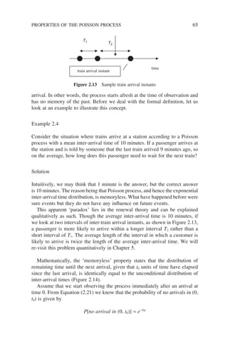 arrival. In other words, the process starts afresh at the time of observation and
has no memory of the past. Before we deal with the formal definition, let us
look at an example to illustrate this concept.
Example 2.4
Consider the situation where trains arrive at a station according to a Poisson
process with a mean inter-arrival time of 10 minutes. If a passenger arrives at
the station and is told by someone that the last train arrived 9 minutes ago, so
on the average, how long does this passenger need to wait for the next train?
Solution
Intuitively, we may think that 1 minute is the answer, but the correct answer
is 10 minutes. The reason being that Poisson process, and hence the exponential
inter-arrival time distribution, is memoryless. What have happened before were
sure events but they do not have any influence on future events.
This apparent ‘paradox’ lies in the renewal theory and can be explained
qualitatively as such. Though the average inter-arrival time is 10 minutes, if
we look at two intervals of inter-train arrival instants, as shown in Figure 2.13,
a passenger is more likely to arrive within a longer interval T2 rather than a
short interval of T1. The average length of the interval in which a customer is
likely to arrive is twice the length of the average inter-arrival time. We will
re-visit this problem quantitatively in Chapter 5.
Mathematically, the ‘memoryless’ property states that the distribution of
remaining time until the next arrival, given that t0 units of time have elapsed
since the last arrival, is identically equal to the unconditional distribution of
inter-arrival times (Figure 2.14).
Assume that we start observing the process immediately after an arrival at
time 0. From Equation (2.21) we know that the probability of no arrivals in (0,
t0) is given by
P[no arrival in (0, t0)] = e−lt0
time
T1 T2
train arrival instant
Figure 2.13 Sample train arrival instants
PROPERTIES OF THE POISSON PROCESS 65
 