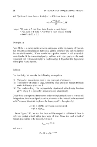 68 INTRODUCTION TO QUEUEING SYSTEMS
and P[at least 1 train in next 4 min] = 1 − P[0 train in next 4 min]
= − =
−
1
0 4
0
0 33
0 4 0
e .
( . )
!
.
Hence, P[0 train in 5 min  at least 1 train in next 4 min]
= P[0 train in 5 min] × P[at least 1 train in next 4 min]
= 0.607 × 0.33 = 0.2
Example 2.6
Pure Aloha is a packet radio network, originated at the University of Hawaii,
that provides communication between a central computer and various remote
data terminals (nodes). When a node has a packet to send, it will transmit it
immediately. If the transmitted packet collides with other packets, the node
concerned will re-transmit it after a random delay t. Calculate the throughput
of this pure Aloha system.
Solution
For simplicity, let us make the following assumptions:
(i) The packet transmission time is one (one unit of measure).
(ii) The number of nodes is large, hence the total arrival of packets from all
nodes is Poisson with rate l.
(iii) The random delay t is exponentially distributed with density function
be−bt
, where b is the node’s retransmission attempt rate.
Giventheseassumptions,iftherearennodewaitingforthechanneltore-transmit
theirpackets,thenthetotalpacketarrivalpresentedtothechannelcanbeassumed
to be Poisson with rate (l + nb) and the throughput S is then given by
S = (l + nb)P[a successful transmission]
= (l + nb)Psucc
From Figure 2.15, we see that there will be no packet collision if there is
only one packet arrival within two units of time. Since the total arrival of
packets is assumed to be Poisson, we have
Psucc = e−2(l+nb)
and hence
S = (l + nb)e−2(l+nb)
 