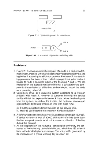 Problems
1. Figure 2.16 shows a schematic diagram of a node in a packet switch-
ing network. Packets which are exponentially distributed arrive at the
big buffer B according to a Poisson process. Processor P is a switch-
ing processor that takes a time t, which is proportional to the packets’
length, to route a packet to either of the two links A and B. We are
interested in the average transition time that a packet takes to com-
plete its transmission on either link, so how do you model this node
as a queueing network?
2. Customers arrive at a queueing system according to a Poisson
process with mean l. However, a customer entering the service
facility will visit the exponential server k times before he/she departs
from the system. In each of the k visits, the customer receives an
exponentially distributed amount of time with mean 1/km.
(i) Find the probability density function of the service time.
(ii) How do you describe the system in Kendall notation?
3. A communication line linking devices A and B is operating at 4800bps.
If device A sends a total of 30000 characters of 8 bits each down
the line in a peak minute, what is the resource utilization of the line
during this minute?
4. All the telephones in the Nanyang Technological University are con-
nected to the university central switchboard, which has 120 external
lines to the local telephone exchange. The voice traffic generated by
its employees in a typical working day is shown as:
2 units of time
Figure 2.15 Vulnerable period of a transmission
Packets
link A
link B
B P
Figure 2.16 A schematic diagram of a switching node
PROPERTIES OF THE POISSON PROCESS 69
 