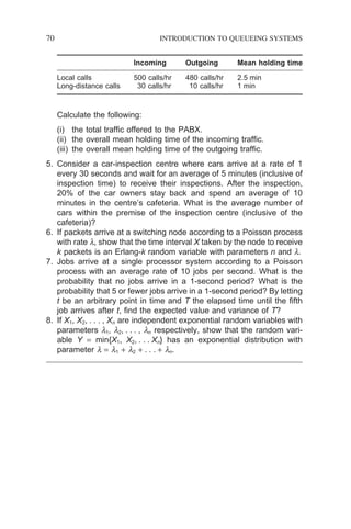 70 INTRODUCTION TO QUEUEING SYSTEMS
Incoming Outgoing Mean holding time
Local calls 500 calls/hr 480 calls/hr 2.5 min
Long-distance calls 30 calls/hr 10 calls/hr 1 min
Calculate the following:
(i) the total traffic offered to the PABX.
(ii) the overall mean holding time of the incoming traffic.
(iii) the overall mean holding time of the outgoing traffic.
5. Consider a car-inspection centre where cars arrive at a rate of 1
every 30 seconds and wait for an average of 5 minutes (inclusive of
inspection time) to receive their inspections. After the inspection,
20% of the car owners stay back and spend an average of 10
minutes in the centre’s cafeteria. What is the average number of
cars within the premise of the inspection centre (inclusive of the
cafeteria)?
6. If packets arrive at a switching node according to a Poisson process
with rate l, show that the time interval X taken by the node to receive
k packets is an Erlang-k random variable with parameters n and l.
7. Jobs arrive at a single processor system according to a Poisson
process with an average rate of 10 jobs per second. What is the
probability that no jobs arrive in a 1-second period? What is the
probability that 5 or fewer jobs arrive in a 1-second period? By letting
t be an arbitrary point in time and T the elapsed time until the fifth
job arrives after t, find the expected value and variance of T?
8. If X1, X2, . . . , Xn are independent exponential random variables with
parameters l1, l2, . . . , ln respectively, show that the random vari-
able Y = min{X1, X2, . . . Xn} has an exponential distribution with
parameter l = l1 + l2 + . . . + ln.
 