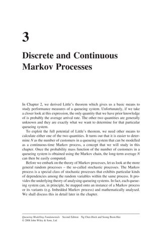 3
Discrete and Continuous
Markov Processes
In Chapter 2, we derived Little’s theorem which gives us a basic means to
study performance measures of a queueing system. Unfortunately, if we take
a closer look at this expression, the only quantity that we have prior knowledge
of is probably the average arrival rate. The other two quantities are generally
unknown and they are exactly what we want to determine for that particular
queueing system.
To exploit the full potential of Little’s theorem, we need other means to
calculate either one of the two quantities. It turns out that it is easier to deter-
mine N as the number of customers in a queueing system that can be modelled
as a continuous-time Markov process, a concept that we will study in this
chapter. Once the probability mass function of the number of customers in a
queueing system is obtained using the Markov chain, the long-term average N
can then be easily computed.
Before we embark on the theory of Markov processes, let us look at the more
general random processes – the so-called stochastic processes. The Markov
process is a special class of stochastic processes that exhibits particular kinds
of dependencies among the random variables within the same process. It pro-
vides the underlying theory of analysing queueing systems. In fact, each queue-
ing system can, in principle, be mapped onto an instance of a Markov process
or its variants (e.g. Imbedded Markov process) and mathematically analysed.
We shall discuss this in detail later in the chapter.
Queueing Modelling Fundamentals Second Edition Ng Chee-Hock and Soong Boon-Hee
© 2008 John Wiley  Sons, Ltd
 