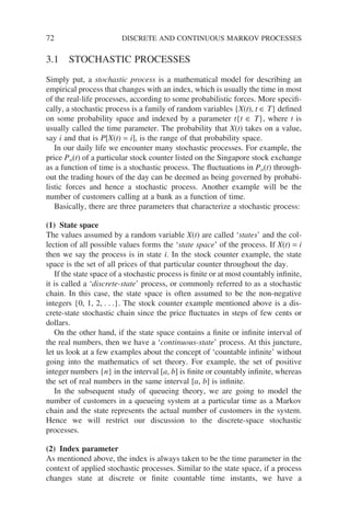 72 DISCRETE AND CONTINUOUS MARKOV PROCESSES
3.1 STOCHASTIC PROCESSES
Simply put, a stochastic process is a mathematical model for describing an
empirical process that changes with an index, which is usually the time in most
of the real-life processes, according to some probabilistic forces. More specifi-
cally, a stochastic process is a family of random variables {X(t), t ∈ T} defined
on some probability space and indexed by a parameter t{t ∈ T}, where t is
usually called the time parameter. The probability that X(t) takes on a value,
say i and that is P[X(t) = i], is the range of that probability space.
In our daily life we encounter many stochastic processes. For example, the
price Pst(t) of a particular stock counter listed on the Singapore stock exchange
as a function of time is a stochastic process. The fluctuations in Pst(t) through-
out the trading hours of the day can be deemed as being governed by probabi-
listic forces and hence a stochastic process. Another example will be the
number of customers calling at a bank as a function of time.
Basically, there are three parameters that characterize a stochastic process:
(1) State space
The values assumed by a random variable X(t) are called ‘states’ and the col-
lection of all possible values forms the ‘state space’ of the process. If X(t) = i
then we say the process is in state i. In the stock counter example, the state
space is the set of all prices of that particular counter throughout the day.
If the state space of a stochastic process is finite or at most countably infinite,
it is called a ‘discrete-state’ process, or commonly referred to as a stochastic
chain. In this case, the state space is often assumed to be the non-negative
integers {0, 1, 2, . . .}. The stock counter example mentioned above is a dis-
crete-state stochastic chain since the price fluctuates in steps of few cents or
dollars.
On the other hand, if the state space contains a finite or infinite interval of
the real numbers, then we have a ‘continuous-state’ process. At this juncture,
let us look at a few examples about the concept of ‘countable infinite’ without
going into the mathematics of set theory. For example, the set of positive
integer numbers {n} in the interval [a, b] is finite or countably infinite, whereas
the set of real numbers in the same interval [a, b] is infinite.
In the subsequent study of queueing theory, we are going to model the
number of customers in a queueing system at a particular time as a Markov
chain and the state represents the actual number of customers in the system.
Hence we will restrict our discussion to the discrete-space stochastic
processes.
(2) Index parameter
As mentioned above, the index is always taken to be the time parameter in the
context of applied stochastic processes. Similar to the state space, if a process
changes state at discrete or finite countable time instants, we have a
 