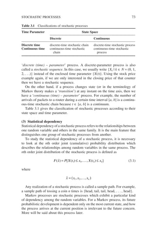 ‘discrete (time) – parameter’ process. A discrete-parameter process is also
called a stochastic sequence. In this case, we usually write {Xk | k ∈ N = (0, 1,
2, . . .)} instead of the enclosed time parameter {X(t)}. Using the stock price
example again, if we are only interested in the closing price of that counter
then we have a stochastic sequence.
On the other hand, if a process changes state (or in the terminology of
Markov theory makes a ‘transition’) at any instant on the time axis, then we
have a ‘continuous (time) – parameter’ process. For example, the number of
arrivals of packets to a router during a certain time interval [a, b] is a continu-
ous-time stochastic chain because t ∈ [a, b] is a continuum.
Table 3.1 gives the classification of stochastic processes according to their
state space and time parameter.
(3) Statistical dependency
Statistical dependency of a stochastic process refers to the relationships between
one random variable and others in the same family. It is the main feature that
distinguishes one group of stochastic processes from another.
To study the statistical dependency of a stochastic process, it is necessary
to look at the nth order joint (cumulative) probability distribution which
describes the relationships among random variables in the same process. The
nth order joint distribution of the stochastic process is defined as
F x P X t x X t x
n n
( ) [ ( ) ( ) ]
 = ≤ ≤
1 1,..., (3.1)
where
 …
x x x xn
= ( )
1 2
, , ,
Any realization of a stochastic process is called a sample path. For example,
a sample path of tossing a coin n times is {head, tail, tail, head, . . . , head}.
Markov processes are stochastic processes which exhibit a particular kind
of dependency among the random variables. For a Markov process, its future
probabilistic development is dependent only on the most current state, and how
the process arrives at the current position is irrelevant to the future concern.
More will be said about this process later.
Table 3.1 Classifications of stochastic processes
Time Parameter State Space
Discrete Continuous
Discrete time discrete-time stochastic chain discrete-time stochastic process
Continuous time continuous-time stochastic
chain
continuous-time stochastic
process
STOCHASTIC PROCESSES 73
 