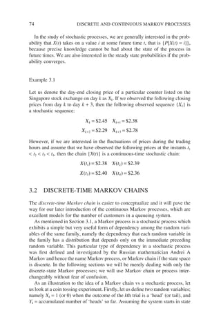 74 DISCRETE AND CONTINUOUS MARKOV PROCESSES
In the study of stochastic processes, we are generally interested in the prob-
ability that X(t) takes on a value i at some future time t, that is {P[X(t) = i]},
because precise knowledge cannot be had about the state of the process in
future times. We are also interested in the steady state probabilities if the prob-
ability converges.
Example 3.1
Let us denote the day-end closing price of a particular counter listed on the
Singapore stock exchange on day k as Xk. If we observed the following closing
prices from day k to day k + 3, then the following observed sequence {Xk} is
a stochastic sequence:
X X
X X
k k
k k
= =
= =
+
+ +
$ . $ .
$ . $ .
2 45 2 38
2 29 2 78
1
2 3
However, if we are interested in the fluctuations of prices during the trading
hours and assume that we have observed the following prices at the instants t1
 t2  t3  t4, then the chain {X(t)} is a continuous-time stochastic chain:
X t X t
X t X t
( ) $ . ( ) $ .
( ) $ . ( ) $ .
1 2
3 4
2 38 2 39
2 40 2 36
= =
= =
3.2 DISCRETE-TIME MARKOV CHAINS
The discrete-time Markov chain is easier to conceptualize and it will pave the
way for our later introduction of the continuous Markov processes, which are
excellent models for the number of customers in a queueing system.
As mentioned in Section 3.1, a Markov process is a stochastic process which
exhibits a simple but very useful form of dependency among the random vari-
ables of the same family, namely the dependency that each random variable in
the family has a distribution that depends only on the immediate preceding
random variable. This particular type of dependency in a stochastic process
was first defined and investigated by the Russian mathematician Andrei A
Markov and hence the name Markov process, or Markov chain if the state space
is discrete. In the following sections we will be merely dealing with only the
discrete-state Markov processes; we will use Markov chain or process inter-
changeably without fear of confusion.
As an illustration to the idea of a Markov chain vs a stochastic process, let
us look at a coin tossing experiment. Firstly, let us define two random variables;
namely Xk = 1 (or 0) when the outcome of the kth trial is a ‘head’ (or tail), and
Yk = accumulated number of ‘heads’ so far. Assuming the system starts in state
 