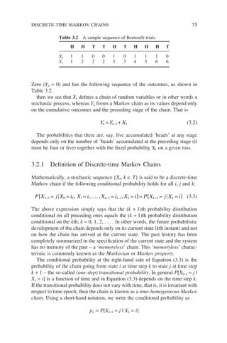 Zero (Y0 = 0) and has the following sequence of the outcomes, as shown in
Table 3.2.
then we see that Xk defines a chain of random variables or in other words a
stochastic process, whereas Yk forms a Markov chain as its values depend only
on the cumulative outcomes and the preceding stage of the chain. That is
Y Y X
k k k
= +
−1 (3.2)
The probabilities that there are, say, five accumulated ‘heads’ at any stage
depends only on the number of ‘heads’ accumulated at the preceding stage (it
must be four or five) together with the fixed probability Xk on a given toss.
3.2.1 Definition of Discrete-time Markov Chains
Mathematically, a stochastic sequence {Xk, k ∈ T} is said to be a discrete-time
Markov chain if the following conditional probability holds for all i, j and k:
P X j X i X i X i X i P X j X i
k k k k k k
+ − − +
= = = = =
[ ] = = =
[ ]
1 0 0 1 1 1 1 1
, , , ,
… (3.3)
The above expression simply says that the (k + 1)th probability distribution
conditional on all preceding ones equals the (k + 1)th probability distribution
conditional on the kth; k = 0, 1, 2, . . . . In other words, the future probabilistic
development of the chain depends only on its current state (kth instant) and not
on how the chain has arrived at the current state. The past history has been
completely summarized in the specification of the current state and the system
has no memory of the past – a ‘memoryless’ chain. This ‘memoryless’ charac-
teristic is commonly known as the Markovian or Markov property.
The conditional probability at the right-hand side of Equation (3.3) is the
probability of the chain going from state i at time step k to state j at time step
k + 1 – the so-called (one-step) transitional probability. In general P[Xk+1 = j |
Xk = i] is a function of time and in Equation (3.3) depends on the time step k.
If the transitional probability does not vary with time, that is, it is invariant with
respect to time epoch, then the chain is known as a time-homogeneous Markov
chain. Using a short-hand notation, we write the conditional probability as
pij = P[Xk+1 = j | Xk = i]
Table 3.2 A sample sequence of Bernoulli trials
H H T T H T H H H T
Xk 1 1 0 0 1 0 1 1 1 0
Yk 1 2 2 2 3 3 4 5 6 6
DISCRETE-TIME MARKOV CHAINS 75
 