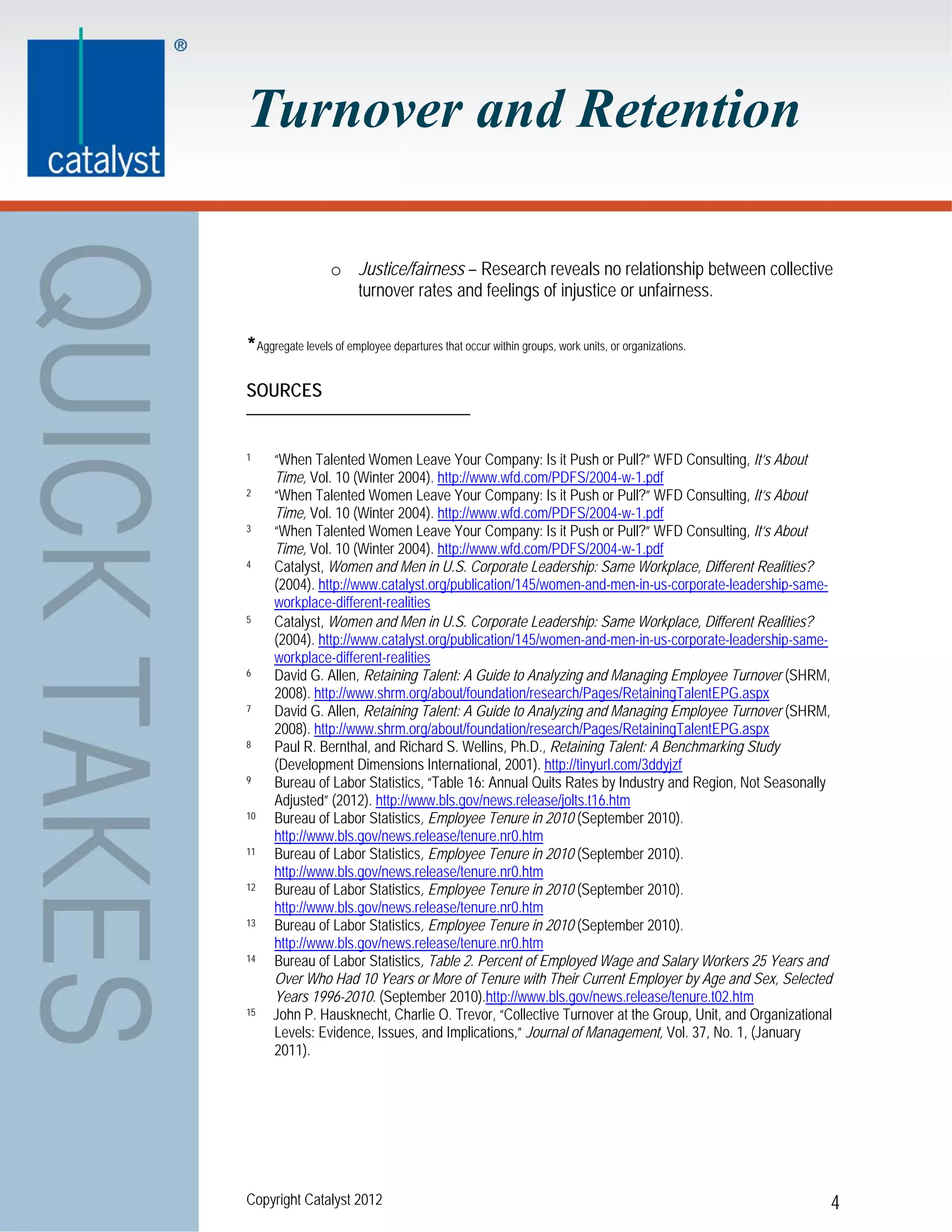 Turnover and Retention

                  o Justice/fairness – Research reveals no relationship between collective
                    turnover rates and feelings of injustice or unfairness.

*Aggregate levels of employee departures that occur within groups, work units, or organizations.

SOURCES


1    “When Talented Women Leave Your Company: Is it Push or Pull?” WFD Consulting, It’s About
     Time, Vol. 10 (Winter 2004). http://www.wfd.com/PDFS/2004-w-1.pdf
2    “When Talented Women Leave Your Company: Is it Push or Pull?” WFD Consulting, It’s About
     Time, Vol. 10 (Winter 2004). http://www.wfd.com/PDFS/2004-w-1.pdf
3    “When Talented Women Leave Your Company: Is it Push or Pull?” WFD Consulting, It’s About
     Time, Vol. 10 (Winter 2004). http://www.wfd.com/PDFS/2004-w-1.pdf
4    Catalyst, Women and Men in U.S. Corporate Leadership: Same Workplace, Different Realities?
     (2004). http://www.catalyst.org/publication/145/women-and-men-in-us-corporate-leadership-same-
     workplace-different-realities
5    Catalyst, Women and Men in U.S. Corporate Leadership: Same Workplace, Different Realities?
     (2004). http://www.catalyst.org/publication/145/women-and-men-in-us-corporate-leadership-same-
     workplace-different-realities
6    David G. Allen, Retaining Talent: A Guide to Analyzing and Managing Employee Turnover (SHRM,
     2008). http://www.shrm.org/about/foundation/research/Pages/RetainingTalentEPG.aspx
7    David G. Allen, Retaining Talent: A Guide to Analyzing and Managing Employee Turnover (SHRM,
     2008). http://www.shrm.org/about/foundation/research/Pages/RetainingTalentEPG.aspx
8    Paul R. Bernthal, and Richard S. Wellins, Ph.D., Retaining Talent: A Benchmarking Study
     (Development Dimensions International, 2001). http://tinyurl.com/3ddyjzf
9    Bureau of Labor Statistics, “Table 16: Annual Quits Rates by Industry and Region, Not Seasonally
     Adjusted” (2012). http://www.bls.gov/news.release/jolts.t16.htm
10   Bureau of Labor Statistics, Employee Tenure in 2010 (September 2010).
     http://www.bls.gov/news.release/tenure.nr0.htm
11   Bureau of Labor Statistics, Employee Tenure in 2010 (September 2010).
     http://www.bls.gov/news.release/tenure.nr0.htm
12   Bureau of Labor Statistics, Employee Tenure in 2010 (September 2010).
     http://www.bls.gov/news.release/tenure.nr0.htm
13   Bureau of Labor Statistics, Employee Tenure in 2010 (September 2010).
     http://www.bls.gov/news.release/tenure.nr0.htm
14   Bureau of Labor Statistics, Table 2. Percent of Employed Wage and Salary Workers 25 Years and
     Over Who Had 10 Years or More of Tenure with Their Current Employer by Age and Sex, Selected
     Years 1996-2010. (September 2010).http://www.bls.gov/news.release/tenure.t02.htm
15   John P. Hausknecht, Charlie O. Trevor, “Collective Turnover at the Group, Unit, and Organizational
     Levels: Evidence, Issues, and Implications,” Journal of Management, Vol. 37, No. 1, (January
     2011).




Copyright Catalyst 2012                                                                               4
 