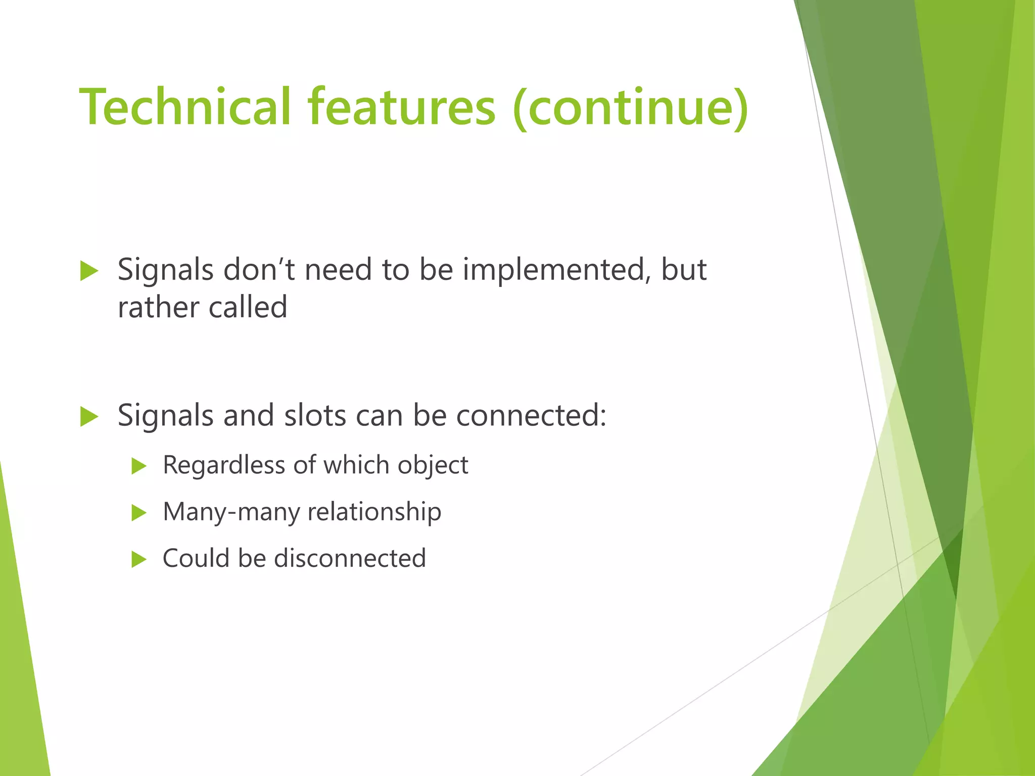 Technical features (continue)  Signals don’t need to be implemented, but rather called  Signals and slots can be connected:  Regardless of which object  Many-many relationship  Could be disconnected 