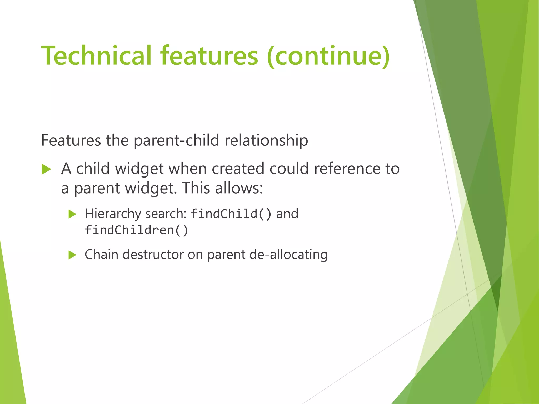 Technical features (continue) Features the parent-child relationship  A child widget when created could reference to a parent widget. This allows:  Hierarchy search: findChild() and findChildren()  Chain destructor on parent de-allocating 