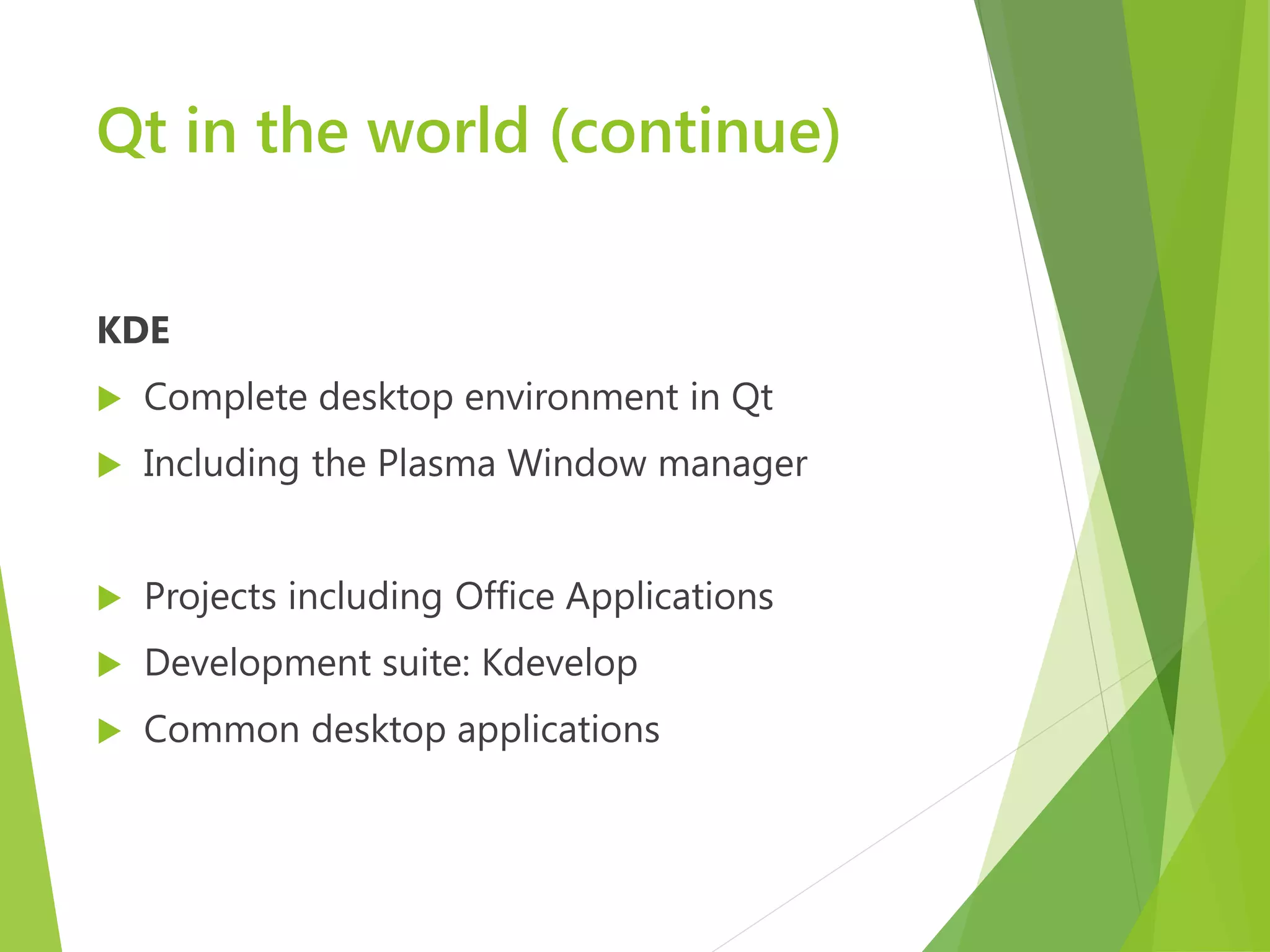 Qt in the world (continue) KDE  Complete desktop environment in Qt  Including the Plasma Window manager  Projects including Office Applications  Development suite: Kdevelop  Common desktop applications 