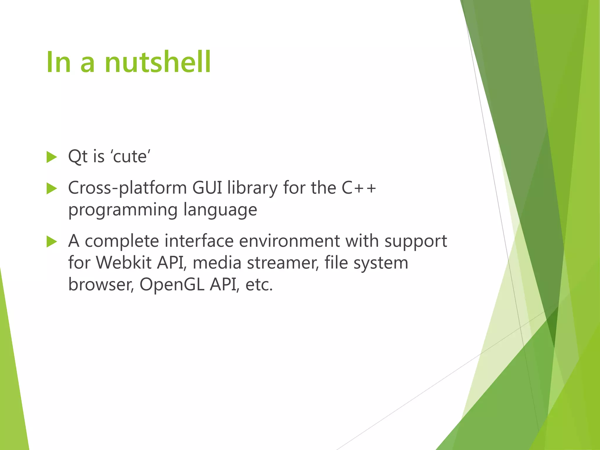 In a nutshell  Qt is ‘cute’  Cross-platform GUI library for the C++ programming language  A complete interface environment with support for Webkit API, media streamer, file system browser, OpenGL API, etc. 