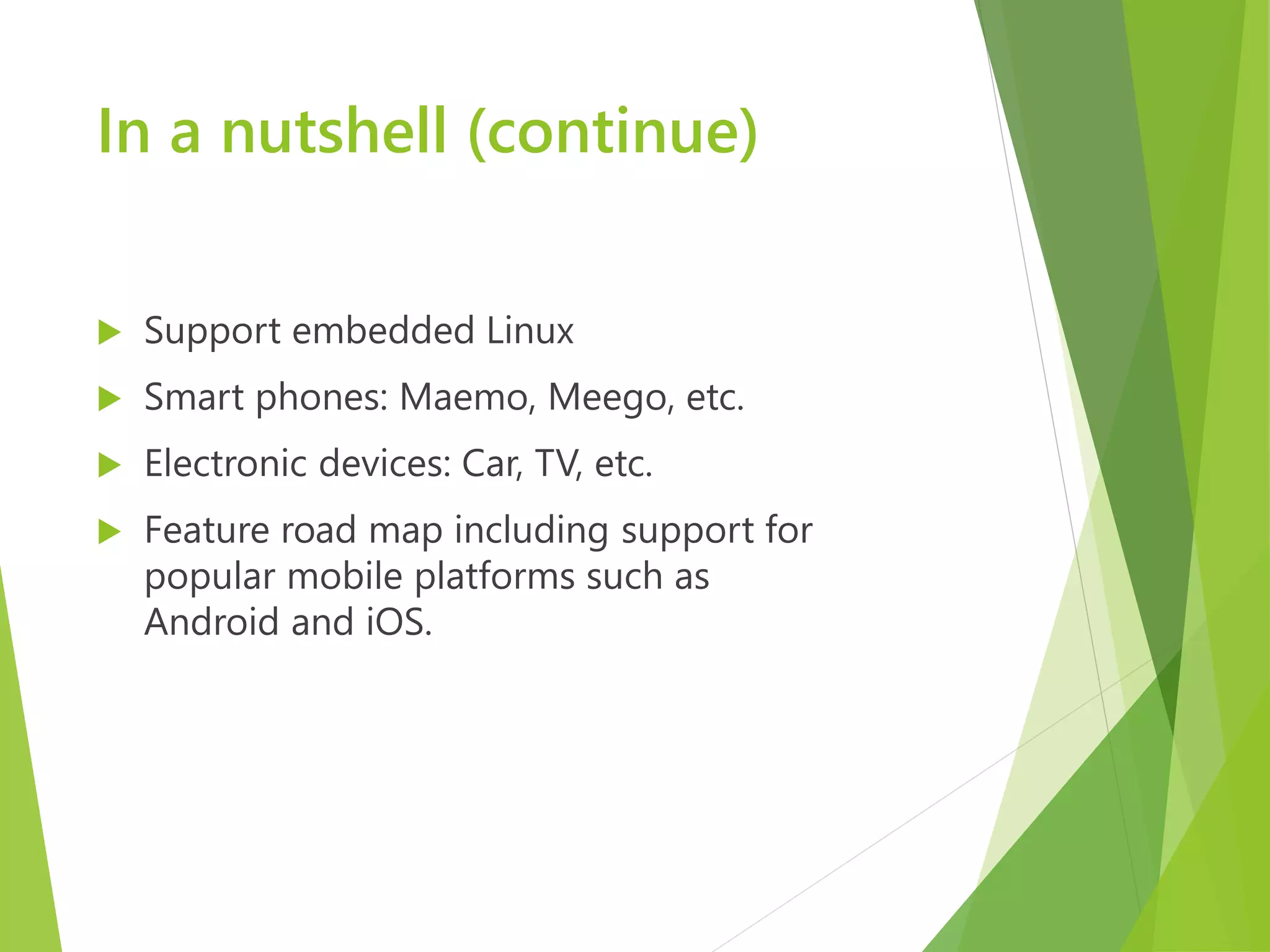 In a nutshell (continue)  Support embedded Linux  Smart phones: Maemo, Meego, etc.  Electronic devices: Car, TV, etc.  Feature road map including support for popular mobile platforms such as Android and iOS. 
