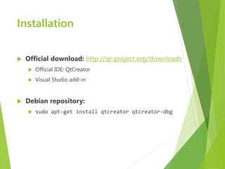 Installation


   Official download: http://qt-project.org/downloads
       Official IDE: QtCreator
       Visual Studio add-in


   Debian repository:
       sudo apt-get install qtcreator qtcreator-dbg
 