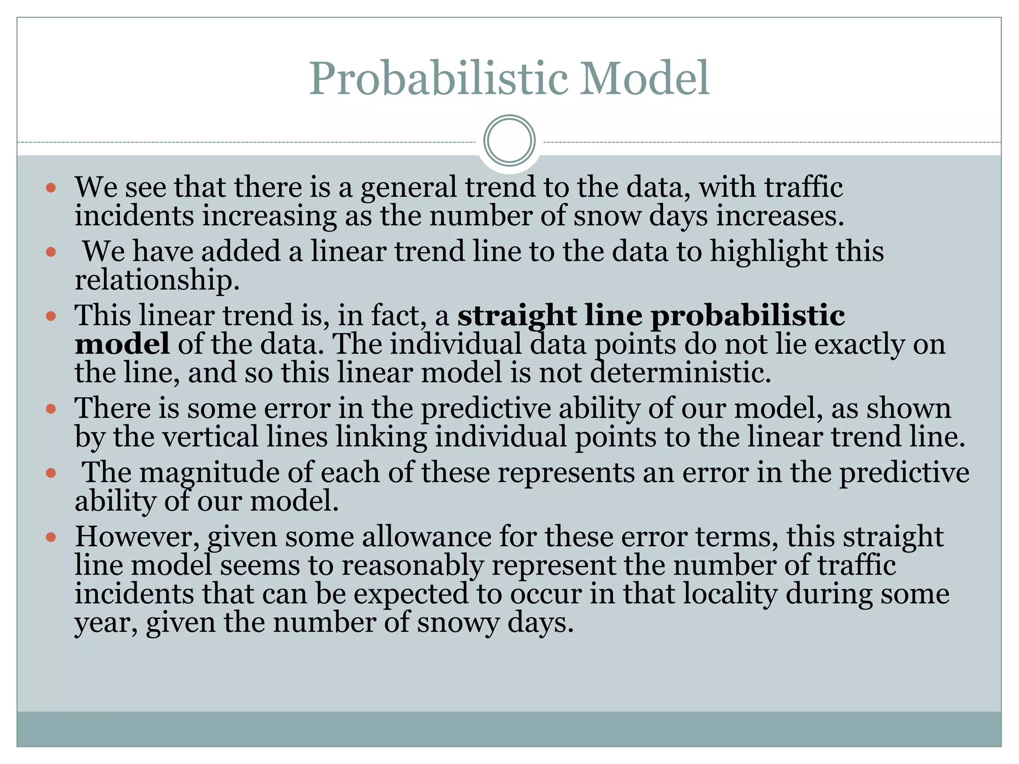 Probabilistic Model
 We see that there is a general trend to the data, with traffic
incidents increasing as the number of snow days increases.
 We have added a linear trend line to the data to highlight this
relationship.
 This linear trend is, in fact, a straight line probabilistic
model of the data. The individual data points do not lie exactly on
the line, and so this linear model is not deterministic.
 There is some error in the predictive ability of our model, as shown
by the vertical lines linking individual points to the linear trend line.
 The magnitude of each of these represents an error in the predictive
ability of our model.
 However, given some allowance for these error terms, this straight
line model seems to reasonably represent the number of traffic
incidents that can be expected to occur in that locality during some
year, given the number of snowy days.
 