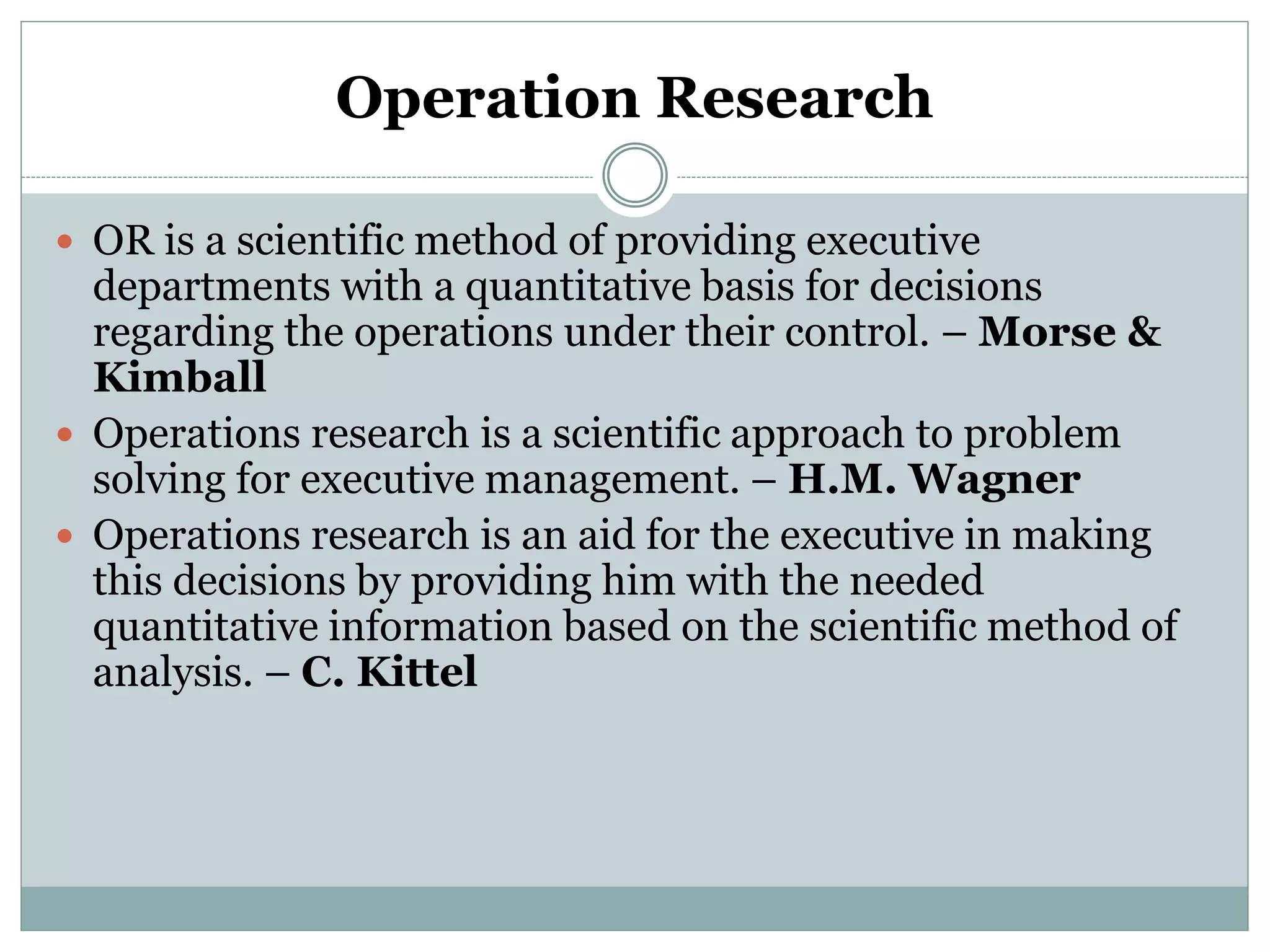 Operation Research
 OR is a scientific method of providing executive
departments with a quantitative basis for decisions
regarding the operations under their control. – Morse &
Kimball
 Operations research is a scientific approach to problem
solving for executive management. – H.M. Wagner
 Operations research is an aid for the executive in making
this decisions by providing him with the needed
quantitative information based on the scientific method of
analysis. – C. Kittel
 