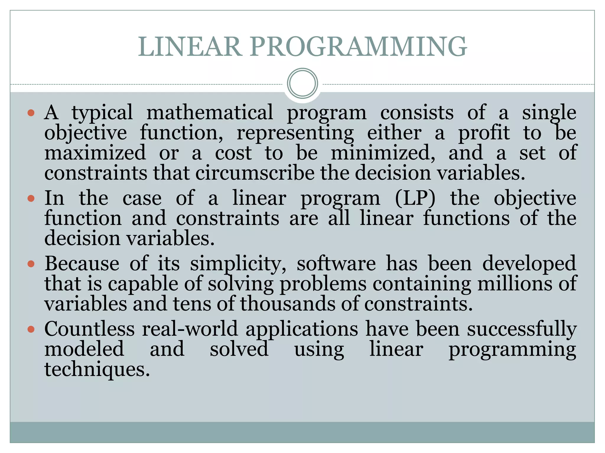 LINEAR PROGRAMMING
 A typical mathematical program consists of a single
objective function, representing either a profit to be
maximized or a cost to be minimized, and a set of
constraints that circumscribe the decision variables.
 In the case of a linear program (LP) the objective
function and constraints are all linear functions of the
decision variables.
 Because of its simplicity, software has been developed
that is capable of solving problems containing millions of
variables and tens of thousands of constraints.
 Countless real-world applications have been successfully
modeled and solved using linear programming
techniques.
 