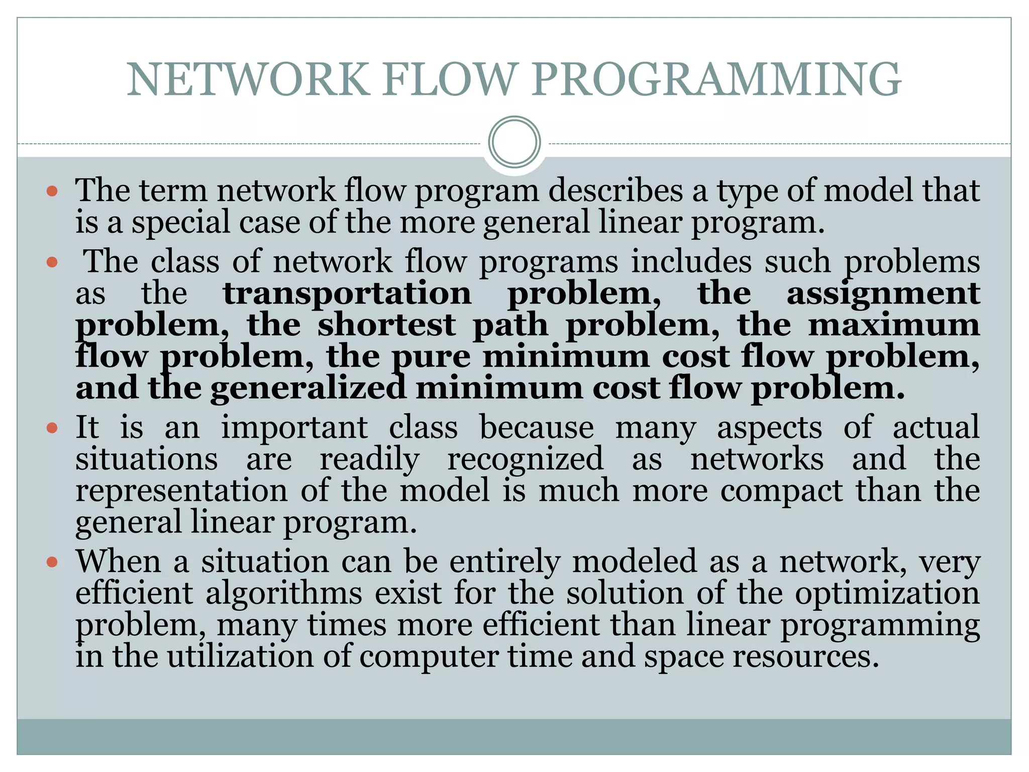 NETWORK FLOW PROGRAMMING
 The term network flow program describes a type of model that
is a special case of the more general linear program.
 The class of network flow programs includes such problems
as the transportation problem, the assignment
problem, the shortest path problem, the maximum
flow problem, the pure minimum cost flow problem,
and the generalized minimum cost flow problem.
 It is an important class because many aspects of actual
situations are readily recognized as networks and the
representation of the model is much more compact than the
general linear program.
 When a situation can be entirely modeled as a network, very
efficient algorithms exist for the solution of the optimization
problem, many times more efficient than linear programming
in the utilization of computer time and space resources.
 