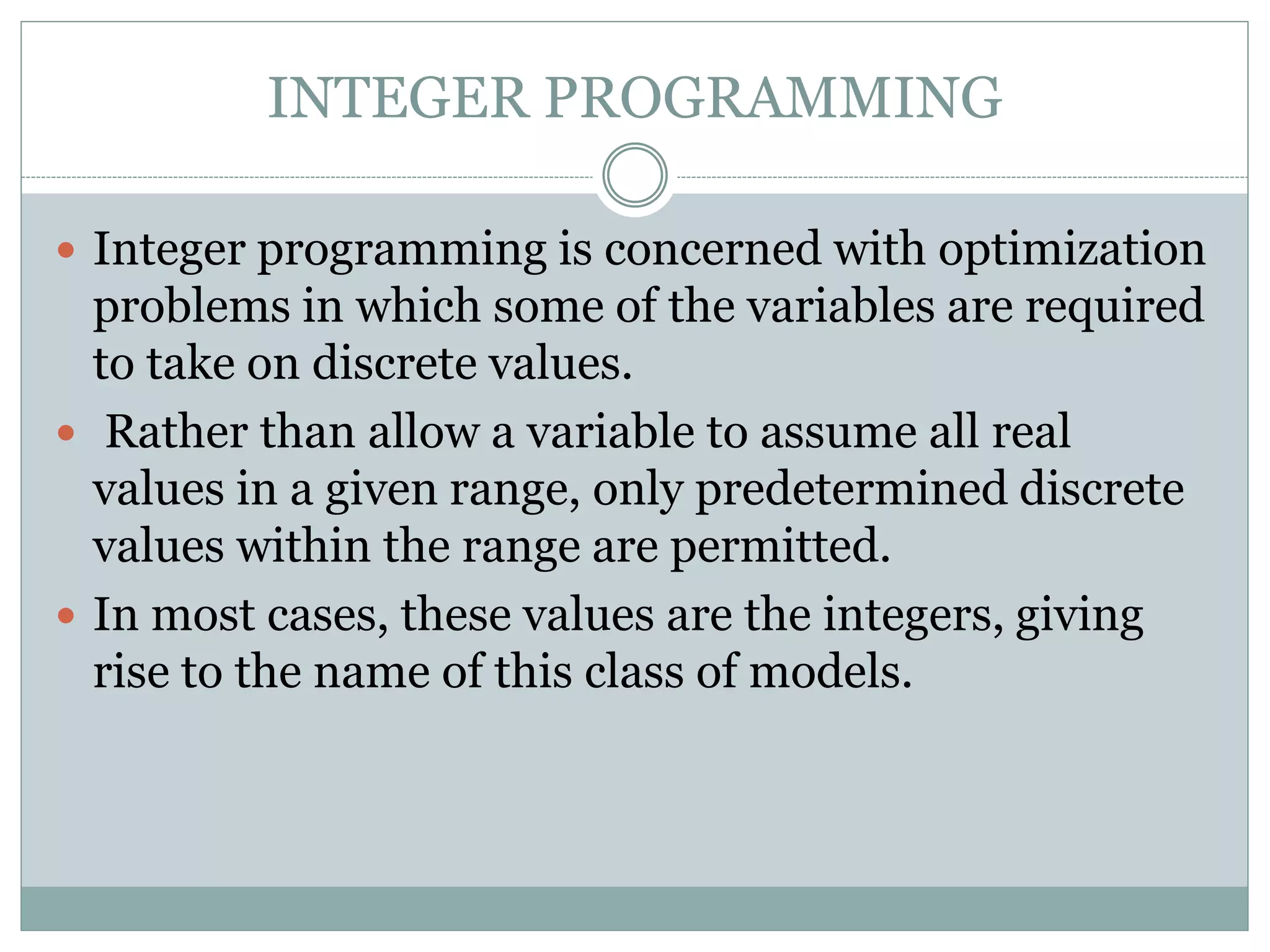 INTEGER PROGRAMMING
 Integer programming is concerned with optimization
problems in which some of the variables are required
to take on discrete values.
 Rather than allow a variable to assume all real
values in a given range, only predetermined discrete
values within the range are permitted.
 In most cases, these values are the integers, giving
rise to the name of this class of models.
 