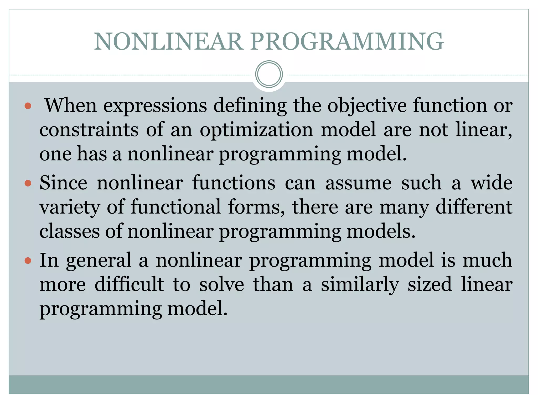 NONLINEAR PROGRAMMING
 When expressions defining the objective function or
constraints of an optimization model are not linear,
one has a nonlinear programming model.
 Since nonlinear functions can assume such a wide
variety of functional forms, there are many different
classes of nonlinear programming models.
 In general a nonlinear programming model is much
more difficult to solve than a similarly sized linear
programming model.
 
