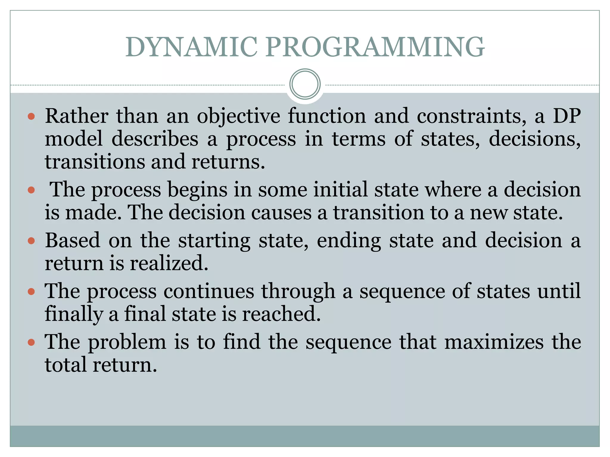 DYNAMIC PROGRAMMING
 Rather than an objective function and constraints, a DP
model describes a process in terms of states, decisions,
transitions and returns.
 The process begins in some initial state where a decision
is made. The decision causes a transition to a new state.
 Based on the starting state, ending state and decision a
return is realized.
 The process continues through a sequence of states until
finally a final state is reached.
 The problem is to find the sequence that maximizes the
total return.
 
