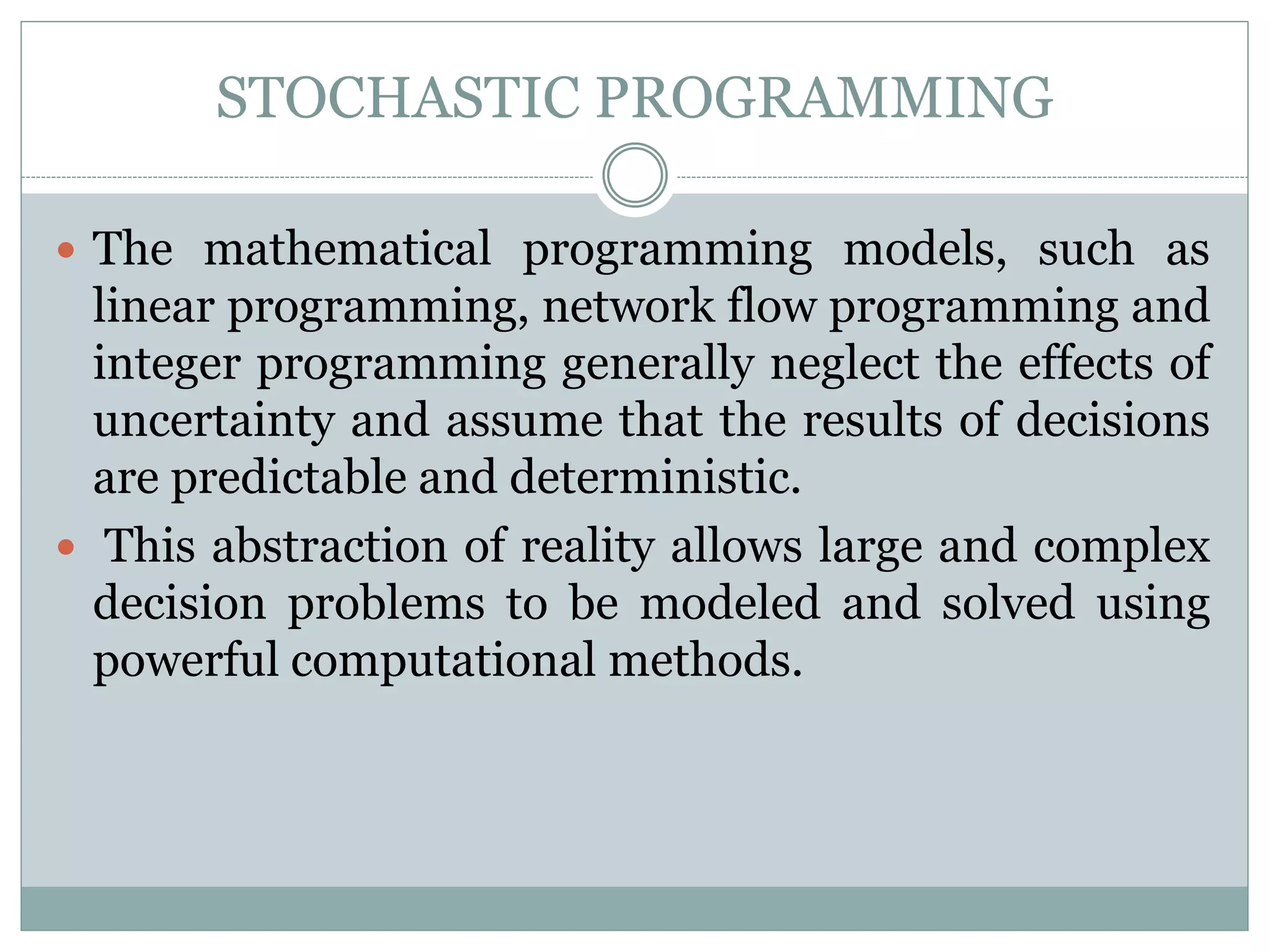 STOCHASTIC PROGRAMMING
 The mathematical programming models, such as
linear programming, network flow programming and
integer programming generally neglect the effects of
uncertainty and assume that the results of decisions
are predictable and deterministic.
 This abstraction of reality allows large and complex
decision problems to be modeled and solved using
powerful computational methods.
 