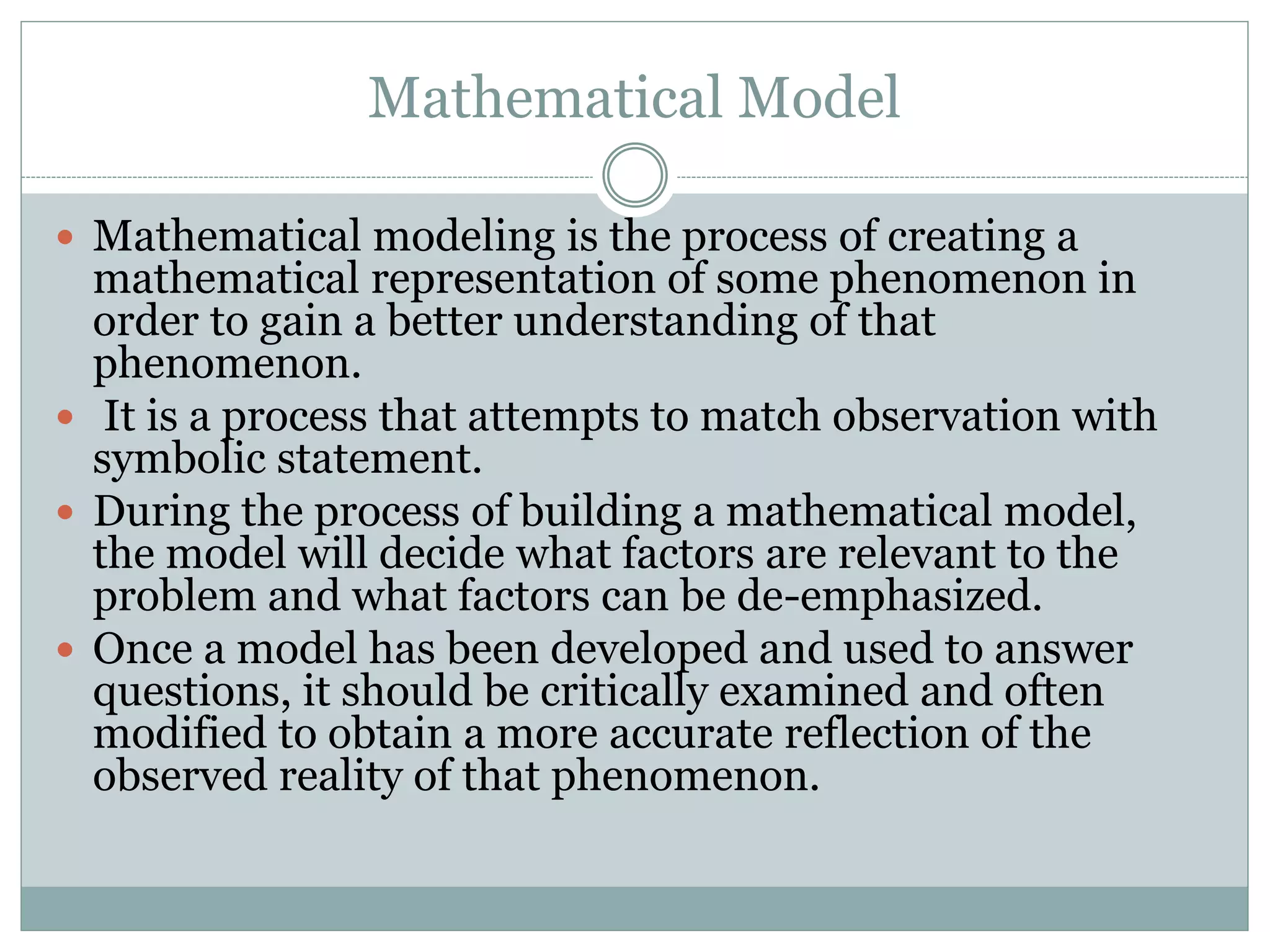 Mathematical Model
 Mathematical modeling is the process of creating a
mathematical representation of some phenomenon in
order to gain a better understanding of that
phenomenon.
 It is a process that attempts to match observation with
symbolic statement.
 During the process of building a mathematical model,
the model will decide what factors are relevant to the
problem and what factors can be de-emphasized.
 Once a model has been developed and used to answer
questions, it should be critically examined and often
modified to obtain a more accurate reflection of the
observed reality of that phenomenon.
 