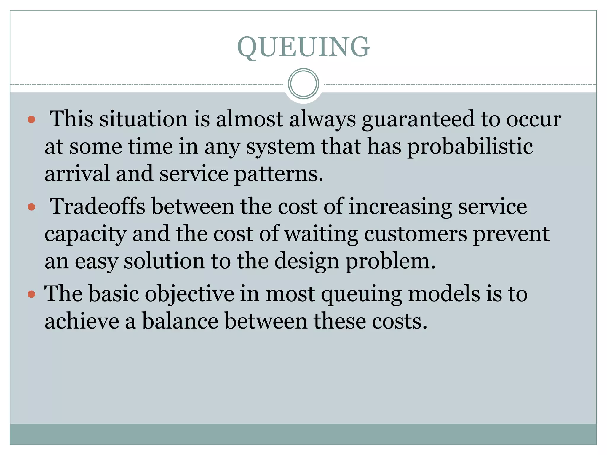 QUEUING
 This situation is almost always guaranteed to occur
at some time in any system that has probabilistic
arrival and service patterns.
 Tradeoffs between the cost of increasing service
capacity and the cost of waiting customers prevent
an easy solution to the design problem.
 The basic objective in most queuing models is to
achieve a balance between these costs.
 