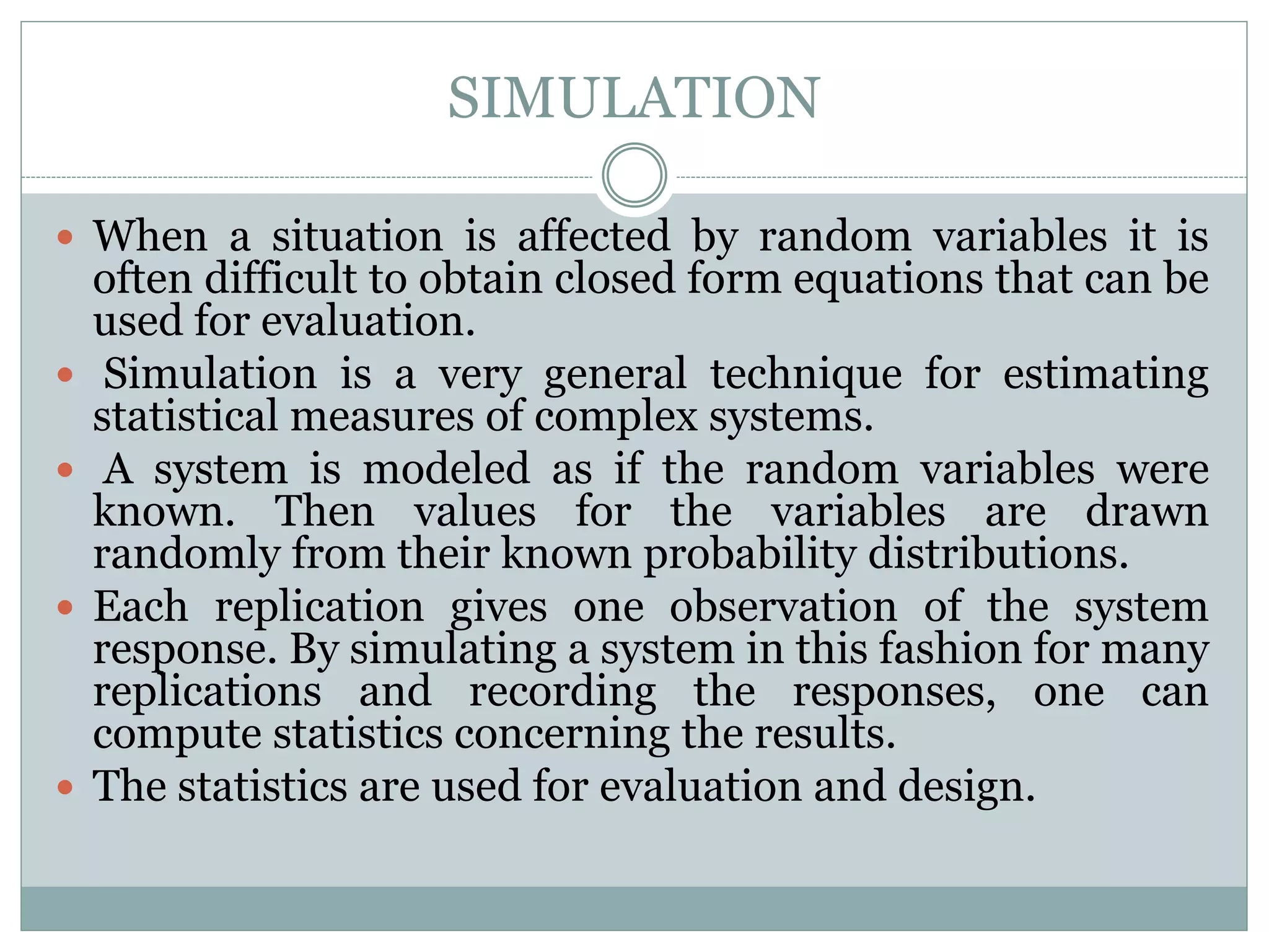 SIMULATION
 When a situation is affected by random variables it is
often difficult to obtain closed form equations that can be
used for evaluation.
 Simulation is a very general technique for estimating
statistical measures of complex systems.
 A system is modeled as if the random variables were
known. Then values for the variables are drawn
randomly from their known probability distributions.
 Each replication gives one observation of the system
response. By simulating a system in this fashion for many
replications and recording the responses, one can
compute statistics concerning the results.
 The statistics are used for evaluation and design.
 