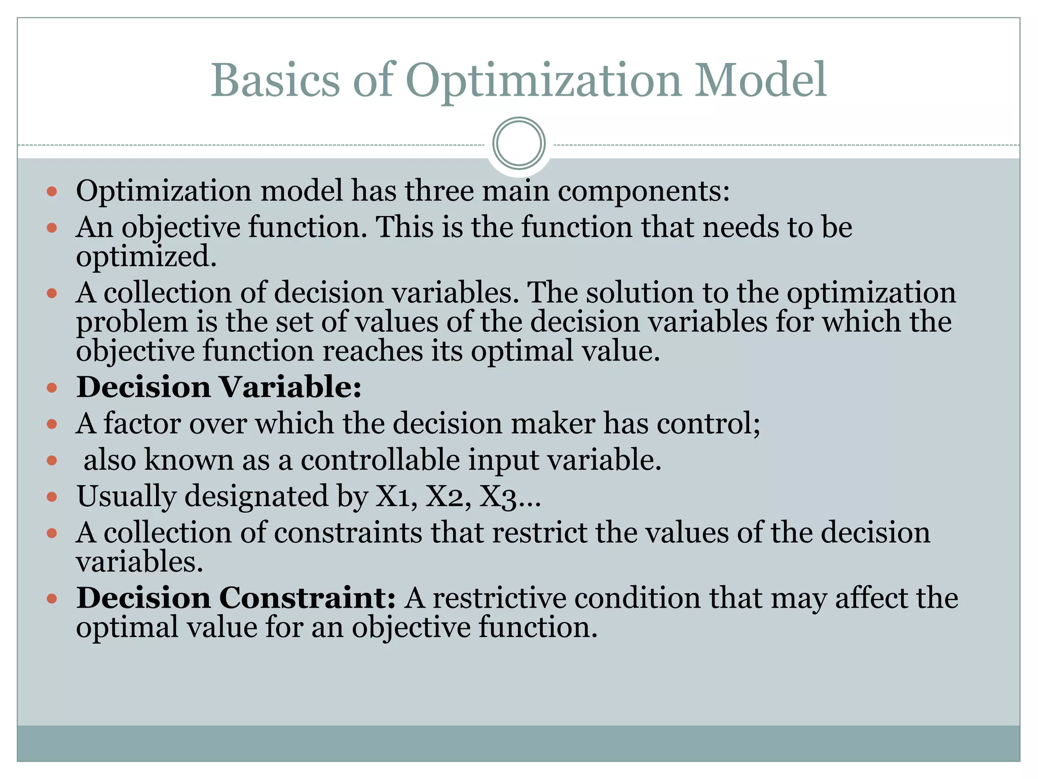Basics of Optimization Model
 Optimization model has three main components:
 An objective function. This is the function that needs to be
optimized.
 A collection of decision variables. The solution to the optimization
problem is the set of values of the decision variables for which the
objective function reaches its optimal value.
 Decision Variable:
 A factor over which the decision maker has control;
 also known as a controllable input variable.
 Usually designated by X1, X2, X3…
 A collection of constraints that restrict the values of the decision
variables.
 Decision Constraint: A restrictive condition that may affect the
optimal value for an objective function.
 