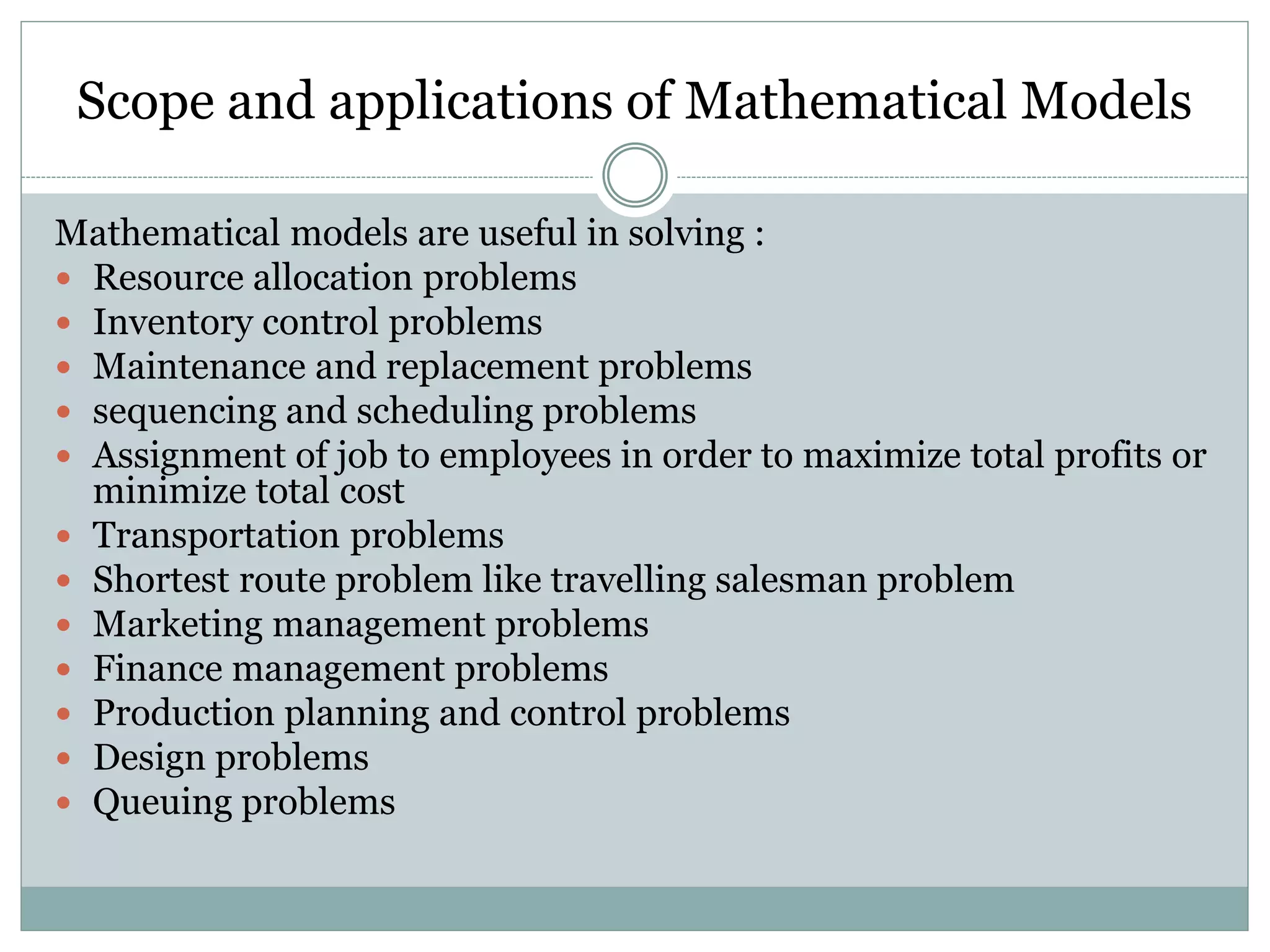 Scope and applications of Mathematical Models
Mathematical models are useful in solving :
 Resource allocation problems
 Inventory control problems
 Maintenance and replacement problems
 sequencing and scheduling problems
 Assignment of job to employees in order to maximize total profits or
minimize total cost
 Transportation problems
 Shortest route problem like travelling salesman problem
 Marketing management problems
 Finance management problems
 Production planning and control problems
 Design problems
 Queuing problems
 