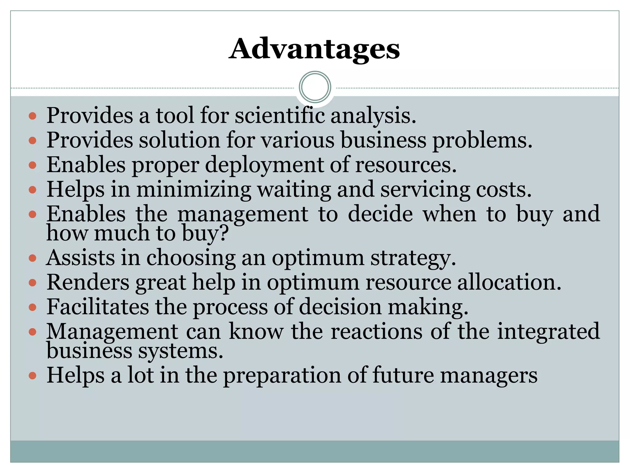 Advantages
 Provides a tool for scientific analysis.
 Provides solution for various business problems.
 Enables proper deployment of resources.
 Helps in minimizing waiting and servicing costs.
 Enables the management to decide when to buy and
how much to buy?
 Assists in choosing an optimum strategy.
 Renders great help in optimum resource allocation.
 Facilitates the process of decision making.
 Management can know the reactions of the integrated
business systems.
 Helps a lot in the preparation of future managers
 