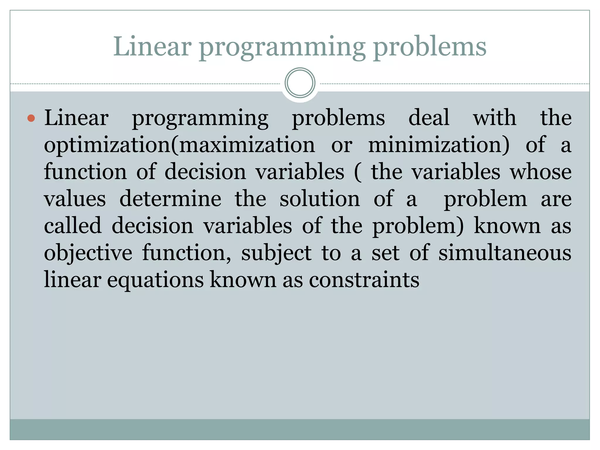 Linear programming problems
 Linear programming problems deal with the
optimization(maximization or minimization) of a
function of decision variables ( the variables whose
values determine the solution of a problem are
called decision variables of the problem) known as
objective function, subject to a set of simultaneous
linear equations known as constraints
 