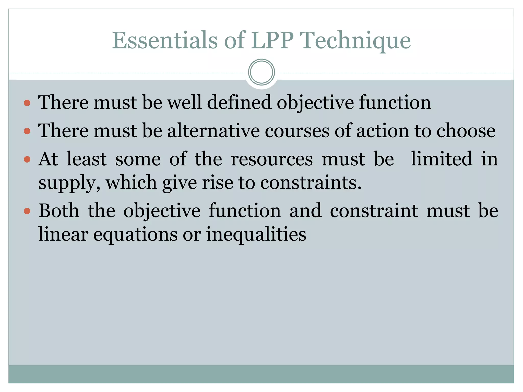 Essentials of LPP Technique
 There must be well defined objective function
 There must be alternative courses of action to choose
 At least some of the resources must be limited in
supply, which give rise to constraints.
 Both the objective function and constraint must be
linear equations or inequalities
 
