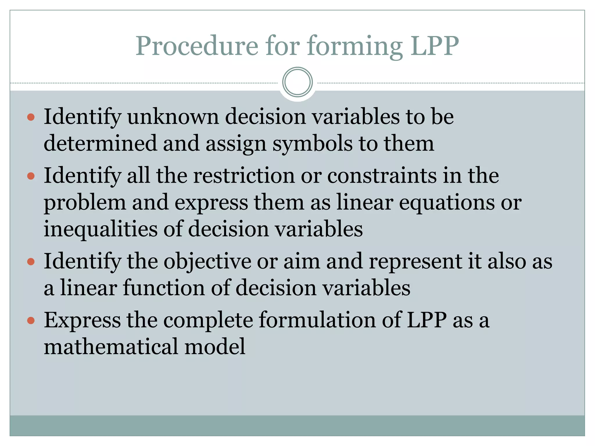 Procedure for forming LPP
 Identify unknown decision variables to be
determined and assign symbols to them
 Identify all the restriction or constraints in the
problem and express them as linear equations or
inequalities of decision variables
 Identify the objective or aim and represent it also as
a linear function of decision variables
 Express the complete formulation of LPP as a
mathematical model
 