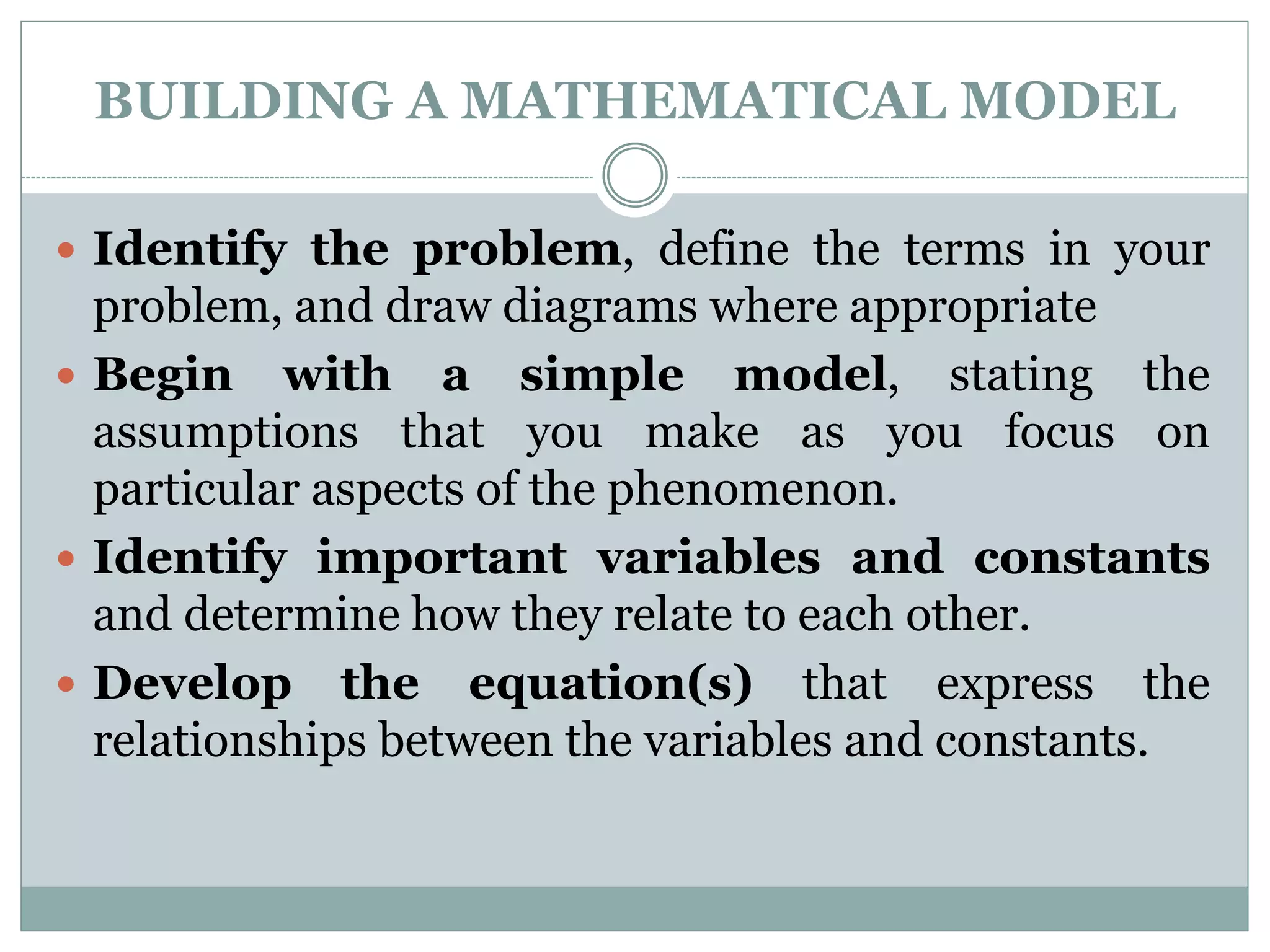 BUILDING A MATHEMATICAL MODEL
 Identify the problem, define the terms in your
problem, and draw diagrams where appropriate
 Begin with a simple model, stating the
assumptions that you make as you focus on
particular aspects of the phenomenon.
 Identify important variables and constants
and determine how they relate to each other.
 Develop the equation(s) that express the
relationships between the variables and constants.
 