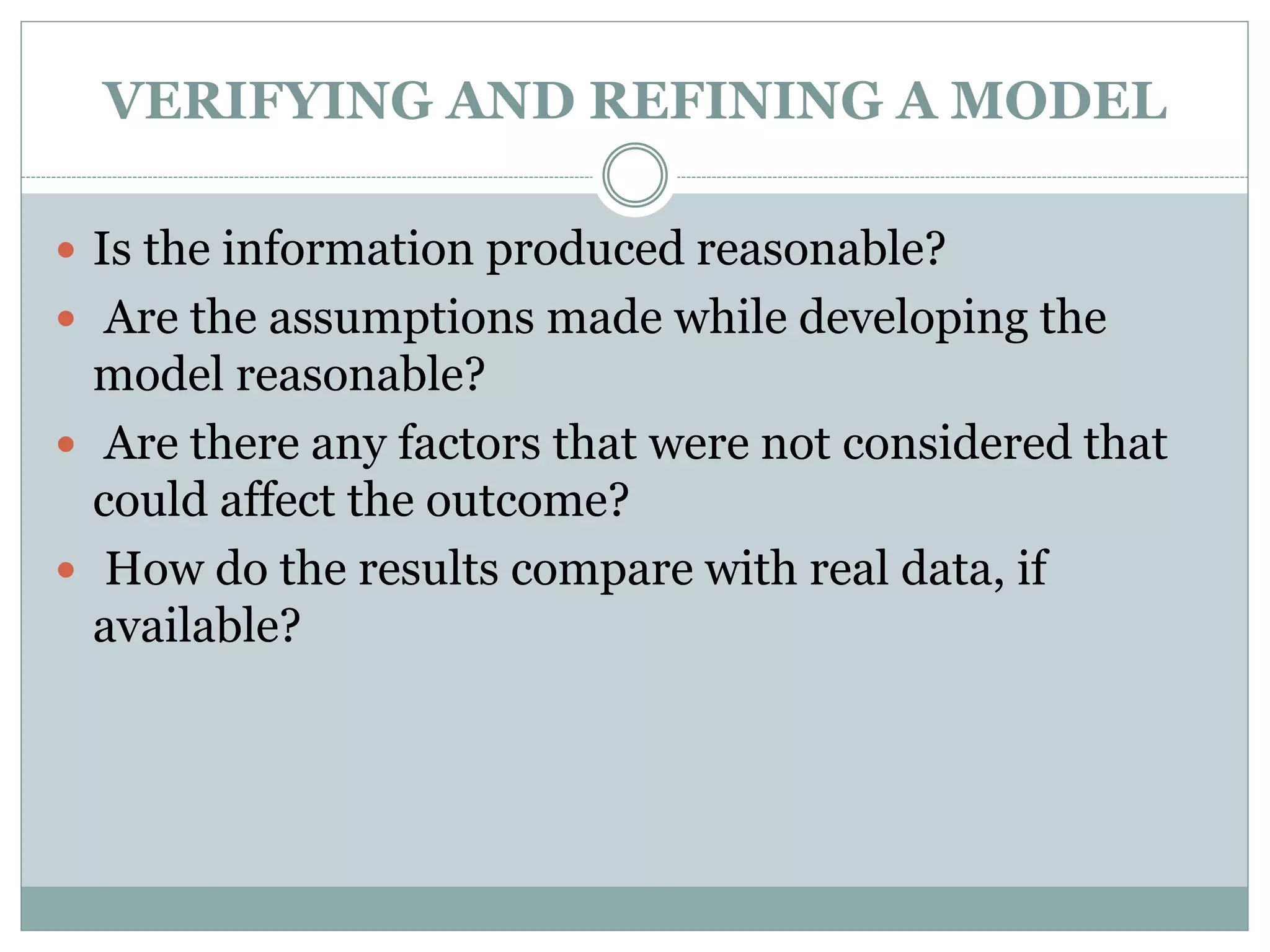 VERIFYING AND REFINING A MODEL
 Is the information produced reasonable?
 Are the assumptions made while developing the
model reasonable?
 Are there any factors that were not considered that
could affect the outcome?
 How do the results compare with real data, if
available?
 