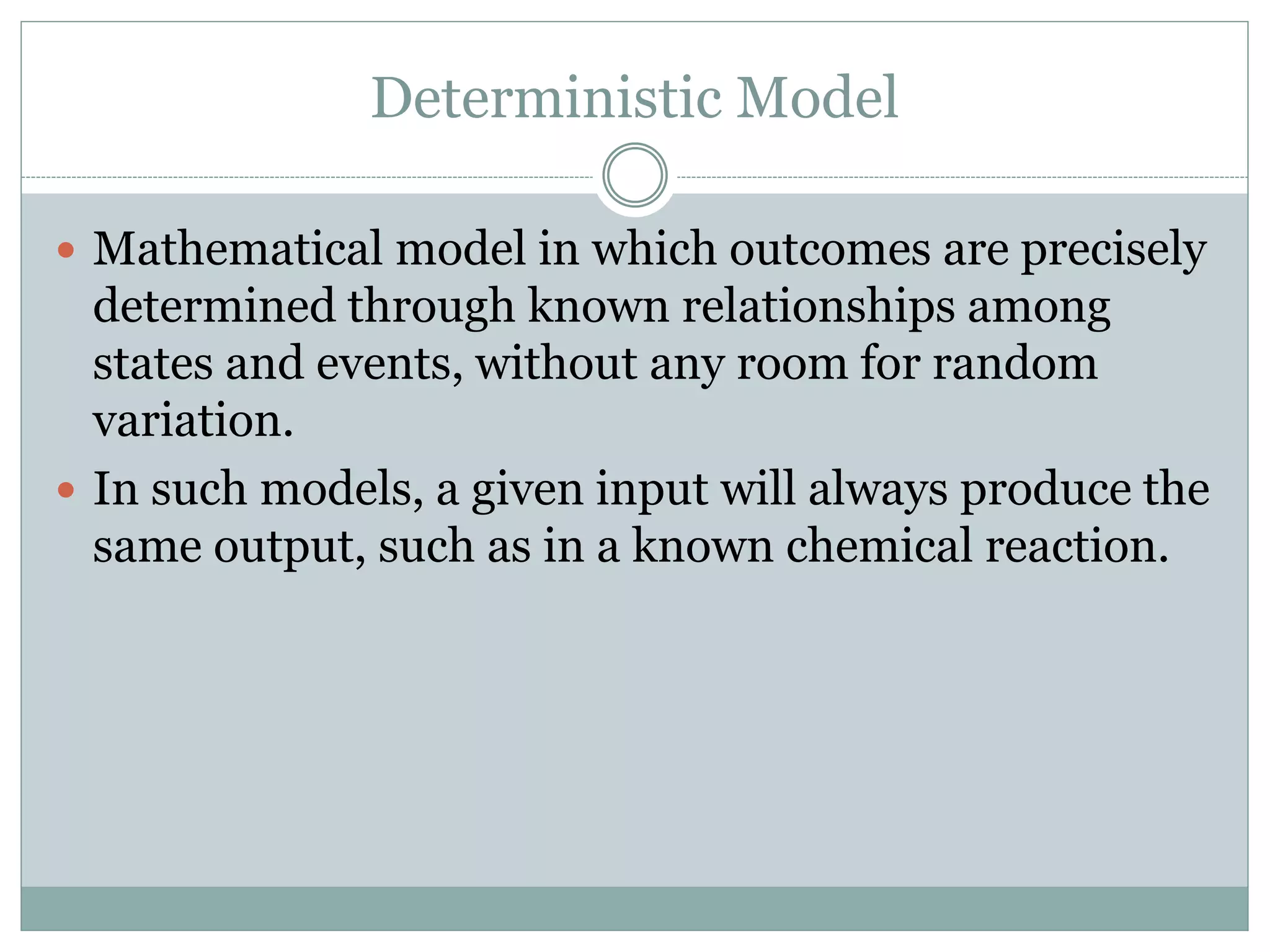 Deterministic Model
 Mathematical model in which outcomes are precisely
determined through known relationships among
states and events, without any room for random
variation.
 In such models, a given input will always produce the
same output, such as in a known chemical reaction.
 