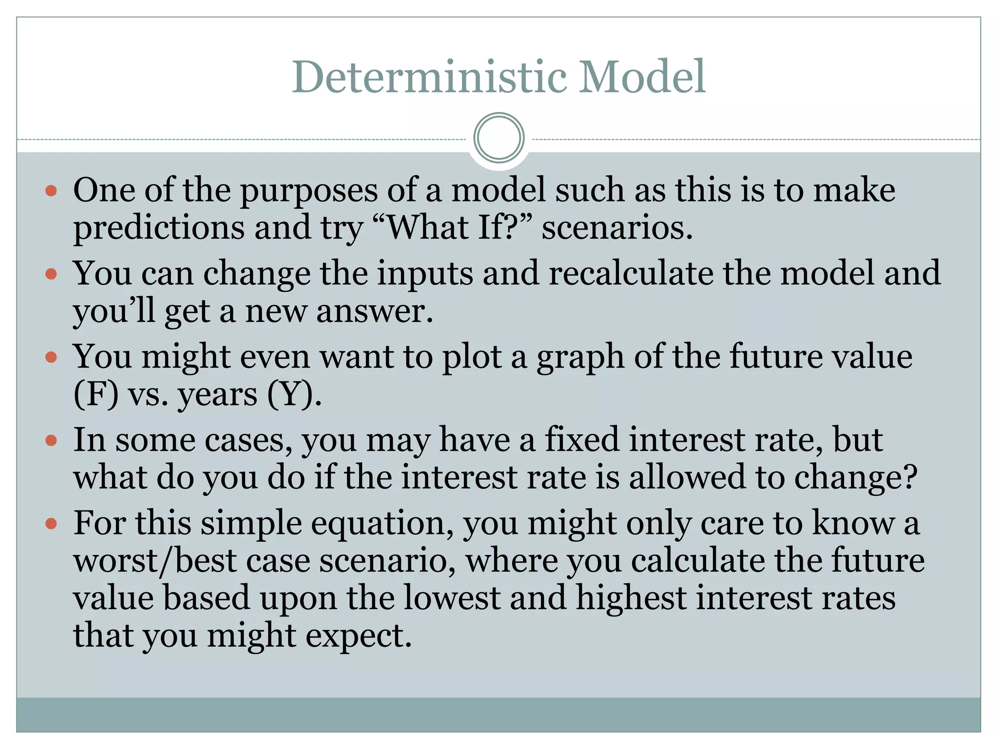 Deterministic Model
 One of the purposes of a model such as this is to make
predictions and try “What If?” scenarios.
 You can change the inputs and recalculate the model and
you’ll get a new answer.
 You might even want to plot a graph of the future value
(F) vs. years (Y).
 In some cases, you may have a fixed interest rate, but
what do you do if the interest rate is allowed to change?
 For this simple equation, you might only care to know a
worst/best case scenario, where you calculate the future
value based upon the lowest and highest interest rates
that you might expect.
 