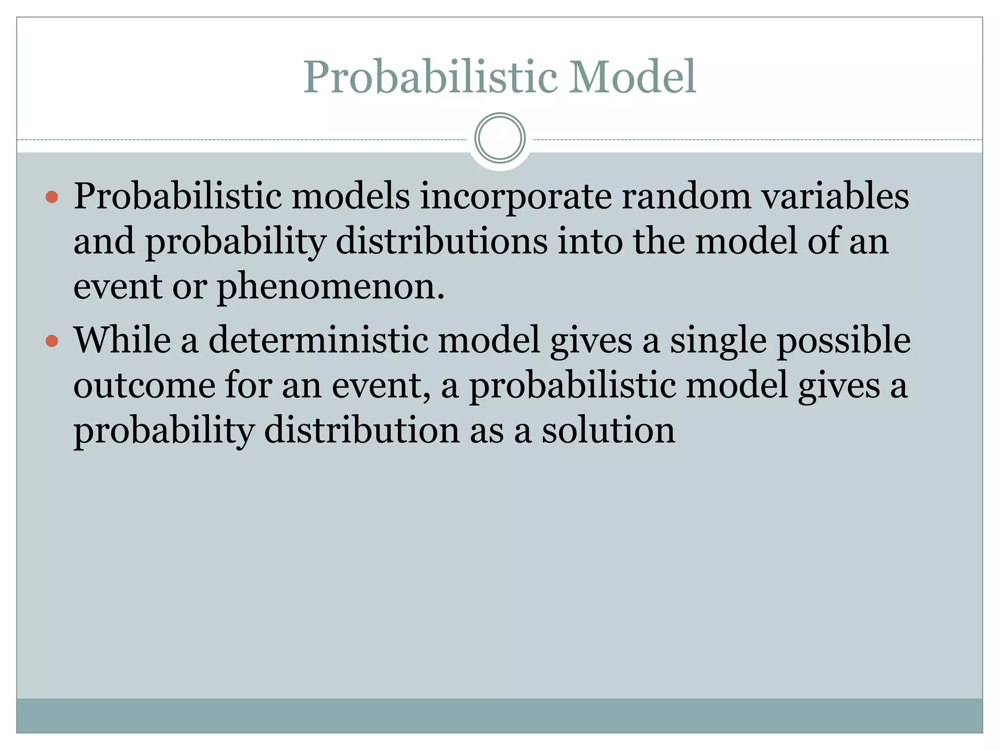 Probabilistic Model
 Probabilistic models incorporate random variables
and probability distributions into the model of an
event or phenomenon.
 While a deterministic model gives a single possible
outcome for an event, a probabilistic model gives a
probability distribution as a solution
 