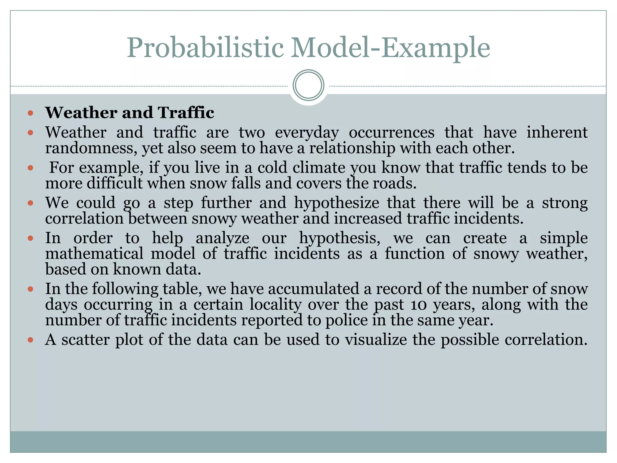 Probabilistic Model-Example
 Weather and Traffic
 Weather and traffic are two everyday occurrences that have inherent
randomness, yet also seem to have a relationship with each other.
 For example, if you live in a cold climate you know that traffic tends to be
more difficult when snow falls and covers the roads.
 We could go a step further and hypothesize that there will be a strong
correlation between snowy weather and increased traffic incidents.
 In order to help analyze our hypothesis, we can create a simple
mathematical model of traffic incidents as a function of snowy weather,
based on known data.
 In the following table, we have accumulated a record of the number of snow
days occurring in a certain locality over the past 10 years, along with the
number of traffic incidents reported to police in the same year.
 A scatter plot of the data can be used to visualize the possible correlation.
 