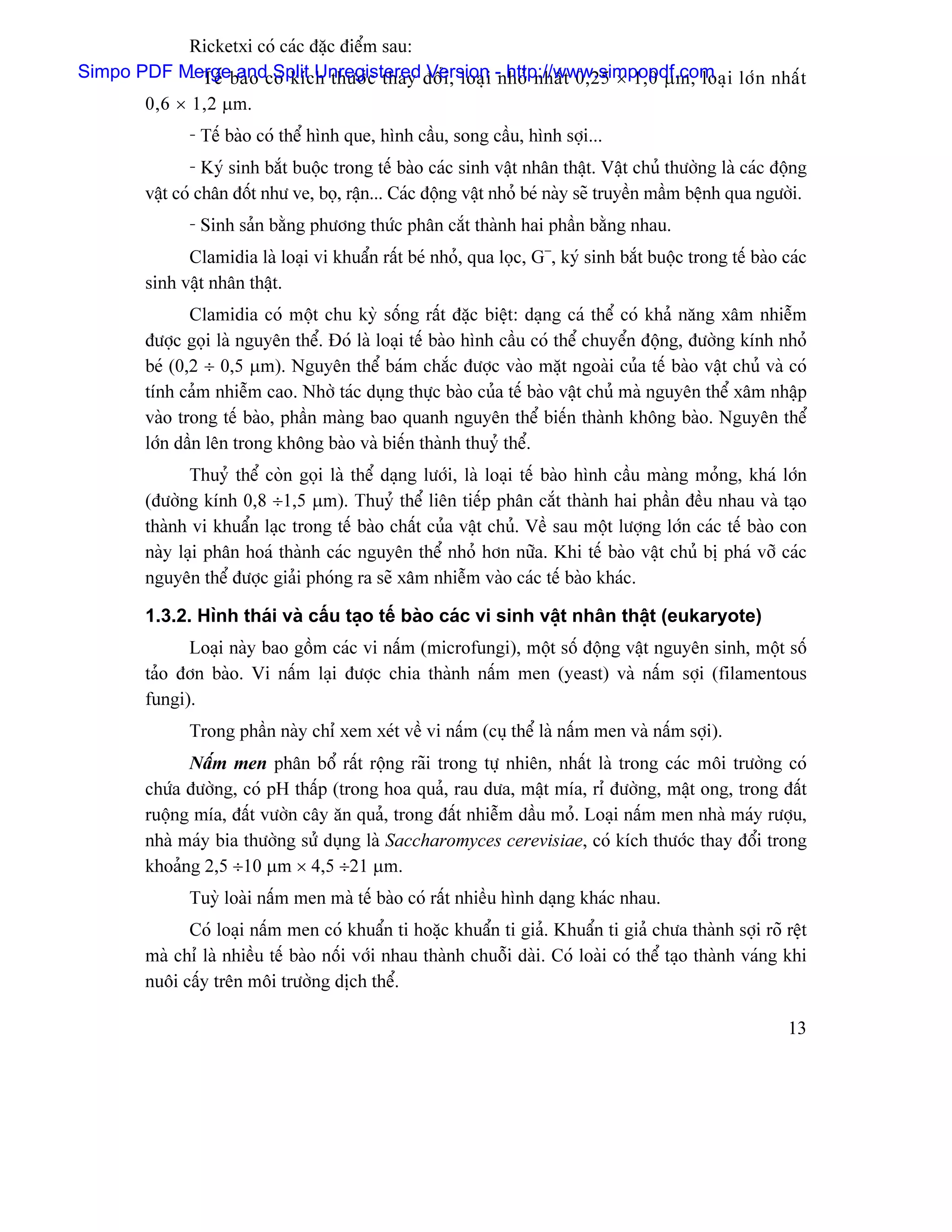 Ricketxi coï caïc âàûc âiãøm sau:
Simpo PDF Mergebaì o coï kêch thæåï c thay âäø i , loaû i -nhoí nháú t 0,25 × 1,0 µm, loaû i låï n nháú t
             - Tãú and Split Unregistered Version http://www.simpopdf.com
       0,6 × 1,2 µm.
                - Tãú baìo coï thãø hçnh que, hçnh cáöu, song cáöu, hçnh såüi...
                 - Kyï sinh bàõt buäüc trong tãú baìo caïc sinh váût nhán tháût. Váût chuí thæåìng laì caïc âäüng
         váût coï chán âäút nhæ ve, boü, ráûn... Caïc âäüng váût nhoí beï naìy seî truyãön máöm bãûnh qua ngæåìi.
                - Sinh saín bàòng phæång thæïc phán càõt thaình hai pháön bàòng nhau.
               Clamidia laì loaûi vi khuáøn ráút beï nhoí, qua loüc, G−, kyï sinh bàõt buäüc trong tãú baìo caïc
         sinh váût nhán tháût.
                Clamidia coï mäüt chu kyì säúng ráút âàûc biãût: daûng caï thãø coï khaí nàng xám nhiãùm
         âæåüc goüi laì nguyãn thãø. Âoï laì loaûi tãú baìo hçnh cáöu coï thãø chuyãøn âäüng, âæåìng kênh nhoí
         beï (0,2 ÷ 0,5 µm). Nguyãn thãø baïm chàõc âæåüc vaìo màût ngoaìi cuía tãú baìo váût chuí vaì coï
         tênh caím nhiãùm cao. Nhåì taïc duûng thæûc baìo cuía tãú baìo váût chuí maì nguyãn thãø xám nháûp
         vaìo trong tãú baìo, pháön maìng bao quanh nguyãn thãø biãún thaình khäng baìo. Nguyãn thãø
         låïn dáön lãn trong khäng baìo vaì biãún thaình thuyí thãø.
                Thuyí thãø coìn goüi laì thãø daûng læåïi, laì loaûi tãú baìo hçnh cáöu maìng moíng, khaï låïn
         (âæåìng kênh 0,8 ÷1,5 µm). Thuyí thãø liãn tiãúp phán càõt thaình hai pháön âãöu nhau vaì taûo
         thaình vi khuáøn laûc trong tãú baìo cháút cuía váût chuí. Vãö sau mäüt læåüng låïn caïc tãú baìo con
         naìy laûi phán hoaï thaình caïc nguyãn thãø nhoí hån næîa. Khi tãú baìo váût chuí bë phaï våî caïc
         nguyãn thãø âæåüc giaíi phoïng ra seî xám nhiãùm vaìo caïc tãú baìo khaïc.

         1.3.2. Hçnh thaïi vaì cáúu taûo tãú baìo caïc vi sinh váût nhán tháût (eukaryote)
               Loaûi naìy bao gäöm caïc vi náúm (microfungi), mäüt säú âäüng váût nguyãn sinh, mäüt säú
         taío âån baìo. Vi náúm laûi âæåüc chia thaình náúm men (yeast) vaì náúm såüi (filamentous
         fungi).
                Trong pháön naìy chè xem xeït vãö vi náúm (cuû thãø laì náúm men vaì náúm såüi).
               Náúm men phán bäø ráút räüng raîi trong tæû nhiãn, nháút laì trong caïc mäi træåìng coï
         chæïa âæåìng, coï pH tháúp (trong hoa quaí, rau dæa, máût mêa, rè âæåìng, máût ong, trong âáút
         ruäüng mêa, âáút væåìn cáy àn quaí, trong âáút nhiãùm dáöu moí. Loaûi náúm men nhaì maïy ræåüu,
         nhaì maïy bia thæåìng sæí duûng laì Saccharomyces cerevisiae, coï kêch thæåïc thay âäøi trong
         khoaíng 2,5 ÷10 µm × 4,5 ÷21 µm.
                Tuyì loaìi náúm men maì tãú baìo coï ráút nhiãöu hçnh daûng khaïc nhau.
               Coï loaûi náúm men coï khuáøn ti hoàûc khuáøn ti giaí. Khuáøn ti giaí chæa thaình såüi roî rãût
         maì chè laì nhiãöu tãú baìo näúi våïi nhau thaình chuäùi daìi. Coï loaìi coï thãø taûo thaình vaïng khi
         nuäi cáúy trãn mäi træåìng dëch thãø.

                                                                                                              13
 