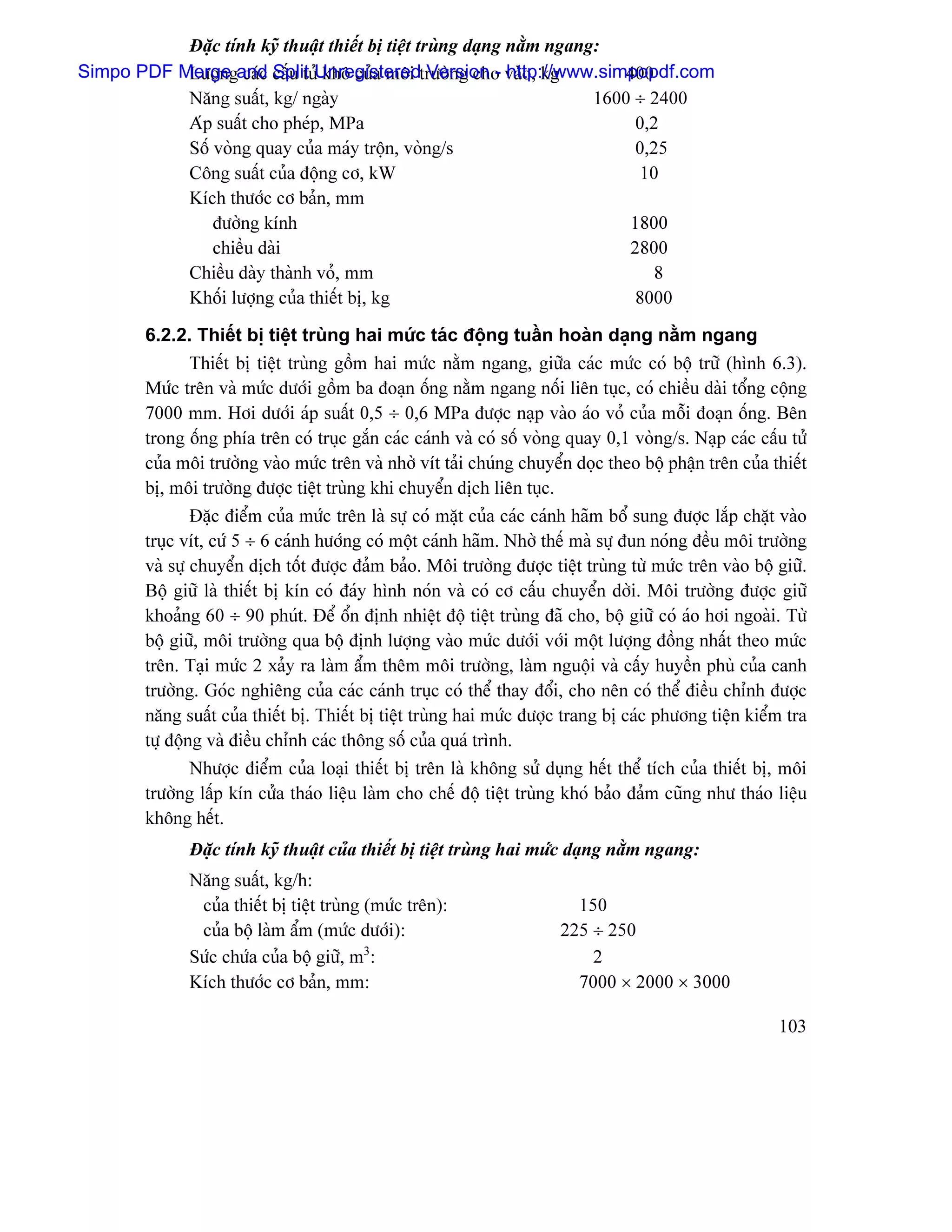 Âàûc tênh kyî thuáût thiãút bë tiãût truìng daûng nàòm ngang:
Simpo PDF Mergegand cáúu tæíUnregisteredtræåìng cho vaìo, kg
           Læåün caïc Split khä cuía mäi Version - http://www.simpopdf.com 400
           Nàng suáút, kg/ ngaìy                                       1600 ÷ 2400
           Aïp suáút cho pheïp, MPa                                         0,2
           Säú voìng quay cuía maïy träün, voìng/s                          0,25
           Cäng suáút cuía âäüng cå, kW                                      10
           Kêch thæåïc cå baín, mm
               âæåìng kênh                                                 1800
               chiãöu daìi                                                 2800
           Chiãöu daìy thaình voí, mm                                          8
           Khäúi læåüng cuía thiãút bë, kg                                  8000

        6.2.2. Thiãút bë tiãût truìng hai mæïc taïc âäüng tuáön hoaìn daûng nàòm ngang
                Thiãút bë tiãût truìng gäöm hai mæïc nàòm ngang, giæîa caïc mæïc coï bäü træî (hçnh 6.3).
        Mæïc trãn vaì mæïc dæåïi gäöm ba âoaûn äúng nàòm ngang näúi liãn tuûc, coï chiãöu daìi täøng cäüng
        7000 mm. Håi dæåïi aïp suáút 0,5 ÷ 0,6 MPa âæåüc naûp vaìo aïo voí cuía mäùi âoaûn äúng. Bãn
        trong äúng phêa trãn coï truûc gàõn caïc caïnh vaì coï säú voìng quay 0,1 voìng/s. Naûp caïc cáúu tæí
        cuía mäi træåìng vaìo mæïc trãn vaì nhåì vêt taíi chuïng chuyãøn doüc theo bäü pháûn trãn cuía thiãút
        bë, mäi træåìng âæåüc tiãût truìng khi chuyãøn dëch liãn tuûc.
                Âàûc âiãøm cuía mæïc trãn laì sæû coï màût cuía caïc caïnh haîm bäø sung âæåüc làõp chàût vaìo
        truûc vêt, cæï 5 ÷ 6 caïnh hæåïng coï mäüt caïnh haîm. Nhåì thãú maì sæû âun noïng âãöu mäi træåìng
        vaì sæû chuyãøn dëch täút âæåüc âaím baío. Mäi træåìng âæåüc tiãût truìng tæì mæïc trãn vaìo bäü giæî.
        Bäü giæî laì thiãút bë kên coï âaïy hçnh noïn vaì coï cå cáúu chuyãøn dåìi. Mäi træåìng âæåüc giæî
        khoaíng 60 ÷ 90 phuït. Âãø äøn âënh nhiãût âäü tiãût truìng âaî cho, bäü giæî coï aïo håi ngoaìi. Tæì
        bäü giæî, mäi træåìng qua bäü âënh læåüng vaìo mæïc dæåïi våïi mäüt læåüng âäöng nháút theo mæïc
        trãn. Taûi mæïc 2 xaíy ra laìm áøm thãm mäi træåìng, laìm nguäüi vaì cáúy huyãön phuì cuía canh
        træåìng. Goïc nghiãng cuía caïc caïnh truûc coï thãø thay âäøi, cho nãn coï thãø âiãöu chènh âæåüc
        nàng suáút cuía thiãút bë. Thiãút bë tiãût truìng hai mæïc âæåüc trang bë caïc phæång tiãûn kiãøm tra
        tæû âäüng vaì âiãöu chènh caïc thäng säú cuía quaï trçnh.
                Nhæåüc âiãøm cuía loaûi thiãút bë trãn laì khäng sæí duûng hãút thãø têch cuía thiãút bë, mäi
        træåìng láúp kên cæía thaïo liãûu laìm cho chãú âäü tiãût truìng khoï baío âaím cuîng nhæ thaïo liãûu
        khäng hãút.
              Âàûc tênh kyî thuáût cuía thiãút bë tiãût truìng hai mæïc daûng nàòm ngang:
              Nàng suáút, kg/h:
               cuía thiãút bë tiãût truìng (mæïc trãn):                   150
               cuía bäü laìm áøm (mæïc dæåïi):                          225 ÷ 250
              Sæïc chæïa cuía bäü giæî, m3:                                 2
              Kêch thæåïc cå baín, mm:                                    7000 × 2000 × 3000

                                                                                                         103
 