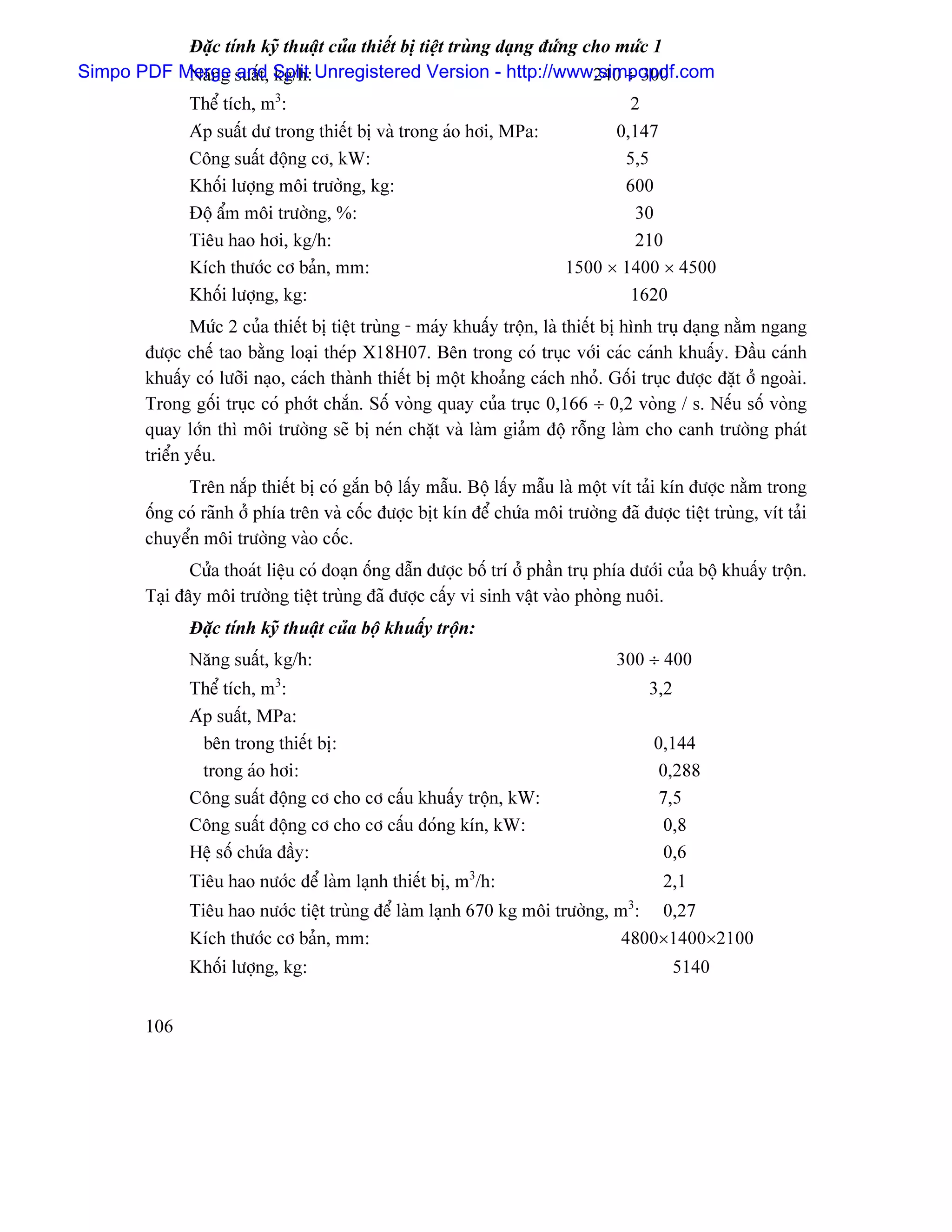 Âàûc tênh kyî thuáût cuía thiãút bë tiãût truìng daûng âæïng cho mæïc 1
                                                                         240 ÷ 300
Simpo PDF Merge suáút, Split Unregistered Version - http://www.simpopdf.com
           Nàng and kg/h:
               Thãø têch, m3:                                                      2
               Aïp suáút dæ trong thiãút bë vaì trong aïo håi, MPa:              0,147
               Cäng suáút âäüng cå, kW:                                           5,5
               Khäúi læåüng mäi træåìng, kg:                                      600
               Âäü áøm mäi træåìng, %:                                             30
               Tiãu hao håi, kg/h:                                                 210
               Kêch thæåïc cå baín, mm:                                    1500 × 1400 × 4500
               Khäúi læåüng, kg:                                                   1620
                Mæïc 2 cuía thiãút bë tiãût truìng - maïy khuáúy träün, laì thiãút bë hçnh truû daûng nàòm ngang
        âæåüc chãú tao bàòng loaûi theïp X18H07. Bãn trong coï truûc våïi caïc caïnh khuáúy. Âáöu caïnh
        khuáúy coï læåîi naûo, caïch thaình thiãút bë mäüt khoaíng caïch nhoí. Gäúi truûc âæåüc âàût åí ngoaìi.
        Trong gäúi truûc coï phåït chàõn. Säú voìng quay cuía truûc 0,166 ÷ 0,2 voìng / s. Nãúu säú voìng
        quay låïn thç mäi træåìng seî bë neïn chàût vaì laìm giaím âäü räùng laìm cho canh træåìng phaït
        triãøn yãúu.
              Trãn nàõp thiãút bë coï gàõn bäü láúy máùu. Bäü láúy máùu laì mäüt vêt taíi kên âæåüc nàòm trong
        äúng coï raînh åí phêa trãn vaì cäúc âæåüc bët kên âãø chæïa mäi træåìng âaî âæåüc tiãût truìng, vêt taíi
        chuyãøn mäi træåìng vaìo cäúc.
               Cæía thoaït liãûu coï âoaûn äúng dáùn âæåüc bäú trê åí pháön truû phêa dæåïi cuía bäü khuáúy träün.
        Taûi âáy mäi træåìng tiãût truìng âaî âæåüc cáúy vi sinh váût vaìo phoìng nuäi.
               Âàûc tênh kyî thuáût cuía bäü khuáúy träün:
               Nàng suáút, kg/h:                                                   300 ÷ 400
               Thãø têch, m3:                                                           3,2
               Aïp suáút, MPa:
                 bãn trong thiãút bë:                                                    0,144
                 trong aïo håi:                                                           0,288
               Cäng suáút âäüng cå cho cå cáúu khuáúy träün, kW:                          7,5
               Cäng suáút âäüng cå cho cå cáúu âoïng kên, kW:                              0,8
               Hãû säú chæïa âáöy:                                                         0,6
               Tiãu hao næåïc âãø laìm laûnh thiãút bë, m3/h:                             2,1
               Tiãu hao næåïc tiãût truìng âãø laìm laûnh 670 kg mäi træåìng, m3: 0,27
               Kêch thæåïc cå baín, mm:                                        4800×1400×2100
               Khäúi læåüng, kg:                                                              5140


        106
 