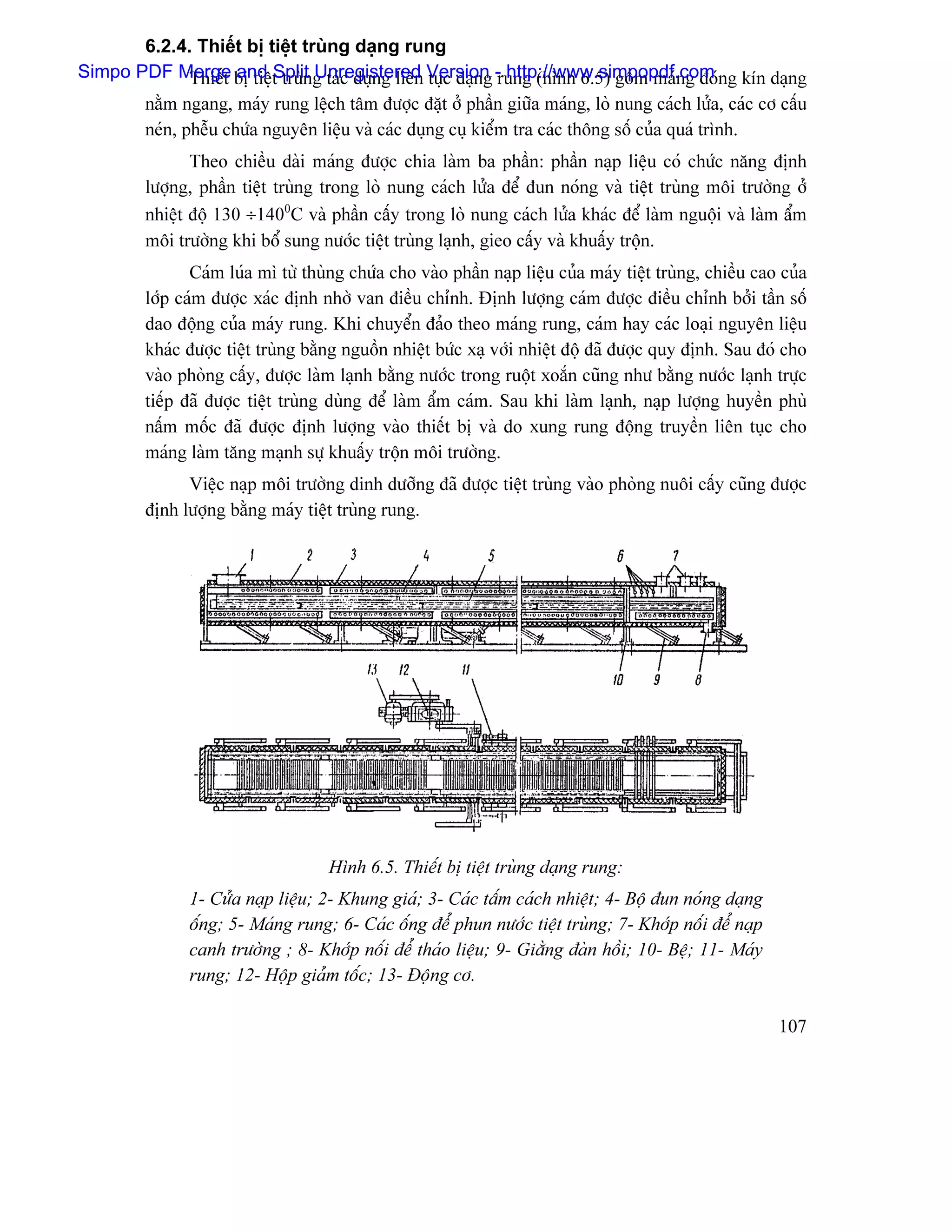 6.2.4. Thiãút bë tiãût truìng daûng rung
Simpo PDF Merge bë tiãût truìng taïc duûng liãn Version - http://www.simpopdf.com ng kên daûng
            Thiãút and Split Unregistered tuûc daûng rung (hçnh 6.5) gäöm maïng âoï
        nàòm ngang, maïy rung lãûch tám âæåüc âàût åí pháön giæîa maïng, loì nung caïch læía, caïc cå cáúu
        neïn, phãùu chæïa nguyãn liãûu vaì caïc duûng cuû kiãøm tra caïc thäng säú cuía quaï trçnh.
               Theo chiãöu daìi maïng âæåüc chia laìm ba pháön: pháön naûp liãûu coï chæïc nàng âënh
        læåüng, pháön tiãût truìng trong loì nung caïch læía âãø âun noïng vaì tiãût truìng mäi træåìng åí
        nhiãût âäü 130 ÷1400C vaì pháön cáúy trong loì nung caïch læía khaïc âãø laìm nguäüi vaì laìm áøm
        mäi træåìng khi bäø sung næåïc tiãût truìng laûnh, gieo cáúy vaì khuáúy träün.
               Caïm luïa mç tæì thuìng chæïa cho vaìo pháön naûp liãûu cuía maïy tiãût truìng, chiãöu cao cuía
        låïp caïm âæåüc xaïc âënh nhåì van âiãöu chènh. Âënh læåüng caïm âæåüc âiãöu chènh båíi táön säú
        dao âäüng cuía maïy rung. Khi chuyãøn âaío theo maïng rung, caïm hay caïc loaûi nguyãn liãûu
        khaïc âæåüc tiãût truìng bàòng nguäön nhiãût bæïc xaû våïi nhiãût âäü âaî âæåüc quy âënh. Sau âoï cho
        vaìo phoìng cáúy, âæåüc laìm laûnh bàòng næåïc trong ruäüt xoàõn cuîng nhæ bàòng næåïc laûnh træûc
        tiãúp âaî âæåüc tiãût truìng duìng âãø laìm áøm caïm. Sau khi laìm laûnh, naûp læåüng huyãön phuì
        náúm mäúc âaî âæåüc âënh læåüng vaìo thiãút bë vaì do xung rung âäüng truyãön liãn tuûc cho
        maïng laìm tàng maûnh sæû khuáúy träün mäi træåìng.
              Viãûc naûp mäi træåìng dinh dæåîng âaî âæåüc tiãût truìng vaìo phoìng nuäi cáúy cuîng âæåüc
        âënh læåüng bàòng maïy tiãût truìng rung.




                                    Hçnh 6.5. Thiãút bë tiãût truìng daûng rung:
              1- Cæía naûp liãûu; 2- Khung giaï; 3- Caïc táúm caïch nhiãût; 4- Bäü âun noïng daûng
              äúng; 5- Maïng rung; 6- Caïc äúng âãø phun næåïc tiãût truìng; 7- Khåïp näúi âãø naûp
              canh træåìng ; 8- Khåïp näúi âãø thaïo liãûu; 9- Giàòng âaìn häöi; 10- Bãû; 11- Maïy
              rung; 12- Häüp giaím täúc; 13- Âäüng cå.

                                                                                                         107
 