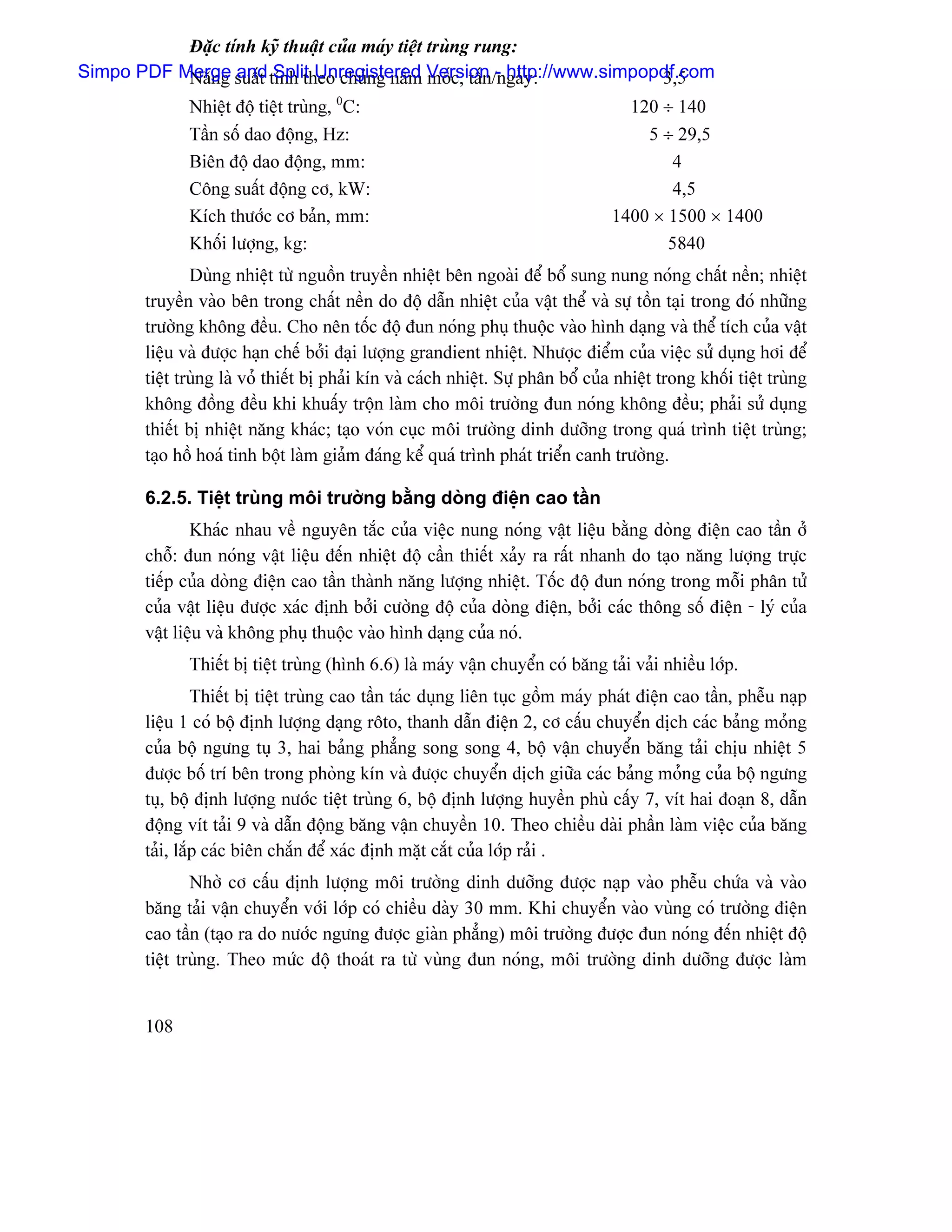 Âàûc tênh kyî thuáût cuía maïy tiãût truìng rung:
Simpo PDF Merge suáút tênh theo chuíng náúm Version /ngaìy:
           Nàng and Split Unregistered mäúc, táún - http://www.simpopdf.com
                                                                     3,5
              Nhiãût âäü tiãût truìng, 0C:                                           120 ÷ 140
              Táön säú dao âäüng, Hz:                                                  5 ÷ 29,5
              Biãn âäü dao âäüng, mm:                                                     4
              Cäng suáút âäüng cå, kW:                                                    4,5
              Kêch thæåïc cå baín, mm:                                             1400 × 1500 × 1400
              Khäúi læåüng, kg:                                                           5840
               Duìng nhiãût tæì nguäön truyãön nhiãût bãn ngoaìi âãø bäø sung nung noïng cháút nãön; nhiãût
       truyãön vaìo bãn trong cháút nãön do âäü dáùn nhiãût cuía váût thãø vaì sæû täön taûi trong âoï nhæîng
       træåìng khäng âãöu. Cho nãn täúc âäü âun noïng phuû thuäüc vaìo hçnh daûng vaì thãø têch cuía váût
       liãûu vaì âæåüc haûn chãú båíi âaûi læåüng grandient nhiãût. Nhæåüc âiãøm cuía viãûc sæí duûng håi âãø
       tiãût truìng laì voí thiãút bë phaíi kên vaì caïch nhiãût. Sæû phán bäø cuía nhiãût trong khäúi tiãût truìng
       khäng âäöng âãöu khi khuáúy träün laìm cho mäi træåìng âun noïng khäng âãöu; phaíi sæí duûng
       thiãút bë nhiãût nàng khaïc; taûo voïn cuûc mäi træåìng dinh dæåîng trong quaï trçnh tiãût truìng;
       taûo häö hoaï tinh bäüt laìm giaím âaïng kãø quaï trçnh phaït triãøn canh træåìng.

       6.2.5. Tiãût truìng mäi træåìng bàòng doìng âiãûn cao táön
               Khaïc nhau vãö nguyãn tàõc cuía viãûc nung noïng váût liãûu bàòng doìng âiãûn cao táön åí
       chäù: âun noïng váût liãûu âãún nhiãût âäü cáön thiãút xaíy ra ráút nhanh do taûo nàng læåüng træûc
       tiãúp cuía doìng âiãûn cao táön thaình nàng læåüng nhiãût. Täúc âäü âun noïng trong mäùi phán tæí
       cuía váût liãûu âæåüc xaïc âënh båíi cæåìng âäü cuía doìng âiãûn, båíi caïc thäng säú âiãûn - lyï cuía
       váût liãûu vaì khäng phuû thuäüc vaìo hçnh daûng cuía noï.
              Thiãút bë tiãût truìng (hçnh 6.6) laì maïy váûn chuyãøn coï bàng taíi vaíi nhiãöu låïp.
                Thiãút bë tiãût truìng cao táön taïc duûng liãn tuûc gäöm maïy phaït âiãûn cao táön, phãùu naûp
       liãûu 1 coï bäü âënh læåüng daûng räto, thanh dáùn âiãûn 2, cå cáúu chuyãøn dëch caïc baíng moíng
       cuía bäü ngæng tuû 3, hai baíng phàóng song song 4, bäü váûn chuyãøn bàng taíi chëu nhiãût 5
       âæåüc bäú trê bãn trong phoìng kên vaì âæåüc chuyãøn dëch giæîa caïc baíng moíng cuía bäü ngæng
       tuû, bäü âënh læåüng næåïc tiãût truìng 6, bäü âënh læåüng huyãön phuì cáúy 7, vêt hai âoaûn 8, dáùn
       âäüng vêt taíi 9 vaì dáùn âäüng bàng váûn chuyãön 10. Theo chiãöu daìi pháön laìm viãûc cuía bàng
       taíi, làõp caïc biãn chàõn âãø xaïc âënh màût càõt cuía låïp raíi .
               Nhåì cå cáúu âënh læåüng mäi træåìng dinh dæåîng âæåüc naûp vaìo phãùu chæïa vaì vaìo
       bàng taíi váûn chuyãøn våïi låïp coï chiãöu daìy 30 mm. Khi chuyãøn vaìo vuìng coï træåìng âiãûn
       cao táön (taûo ra do næåïc ngæng âæåüc giaìn phàóng) mäi træåìng âæåüc âun noïng âãún nhiãût âäü
       tiãût truìng. Theo mæïc âäü thoaït ra tæì vuìng âun noïng, mäi træåìng dinh dæåîng âæåüc laìm


       108
 