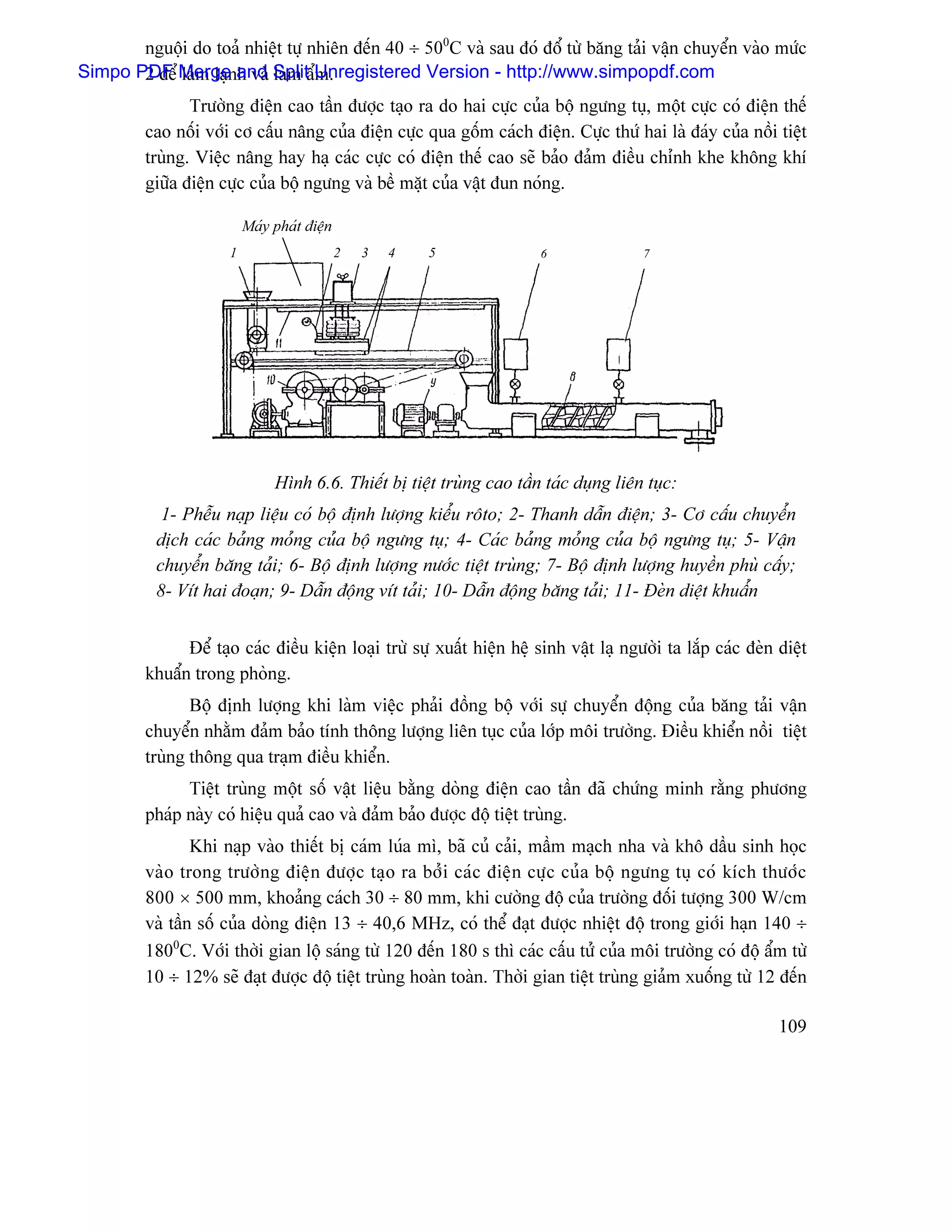 nguäüi do toaí nhiãût tæû nhiãn âãún 40 ÷ 500C vaì sau âoï âäø tæì bàng taíi váûn chuyãøn vaìo mæïc
Simpo PDF Mergenand SplitáøUnregistered Version - http://www.simpopdf.com
       2 âãø laìm laû h vaì laìm m.
                Træåìng âiãûn cao táön âæåüc taûo ra do hai cæûc cuía bäü ngæng tuû, mäüt cæûc coï âiãûn thãú
         cao näúi våïi cå cáúu náng cuía âiãûn cæûc qua gäúm caïch âiãûn. Cæûc thæï hai laì âaïy cuía näöi tiãût
         truìng. Viãûc náng hay haû caïc cæûc coï âiãûn thãú cao seî baío âaím âiãöu chènh khe khäng khê
         giæîa âiãûn cæûc cuía bäü ngæng vaì bãö màût cuía váût âun noïng.

                          Maïy phaït âiãûn
                      1                      2   3   4   5              6                7




                               Hçnh 6.6. Thiãút bë tiãût truìng cao táön taïc duûng liãn tuûc:
            1- Phãùu naûp liãûu coï bäü âënh læåüng kiãøu räto; 2- Thanh dáùn âiãûn; 3- Cå cáúu chuyãøn
           dëch caïc baíng moíng cuía bäü ngæng tuû; 4- Caïc baíng moíng cuía bäü ngæng tuû; 5- Váûn
           chuyãøn bàng taíi; 6- Bäü âënh læåüng næåïc tiãût truìng; 7- Bäü âënh læåüng huyãön phuì cáúy;
           8- Vêt hai âoaûn; 9- Dáùn âäüng vêt taíi; 10- Dáùn âäüng bàng taíi; 11- Âeìn diãût khuáøn


               Âãø taûo caïc âiãöu kiãûn loaûi træì sæû xuáút hiãûn hãû sinh váût laû ngæåìi ta làõp caïc âeìn diãût
         khuáøn trong phoìng.
                Bäü âënh læåüng khi laìm viãûc phaíi âäöng bäü våïi sæû chuyãøn âäüng cuía bàng taíi váûn
         chuyãøn nhàòm âaím baío tênh thäng læåüng liãn tuûc cuía låïp mäi træåìng. Âiãöu khiãøn näöi tiãût
         truìng thäng qua traûm âiãöu khiãøn.
               Tiãût truìng mäüt säú váût liãûu bàòng doìng âiãûn cao táön âaî chæïng minh ràòng phæång
         phaïp naìy coï hiãûu quaí cao vaì âaím baío âæåüc âäü tiãût truìng.
                 Khi naûp vaìo thiãút bë caïm luïa mç, baî cuí caíi, máöm maûch nha vaì khä dáöu sinh hoüc
         vaìo trong træåìng âiãûn âæåüc taûo ra båíi caïc âiãûn cæûc cuía bäü ngæng tuû coï kêch thæåïc
         800 × 500 mm, khoaíng caïch 30 ÷ 80 mm, khi cæåìng âäü cuía træåìng âäúi tæåüng 300 W/cm
         vaì táön säú cuía doìng âiãûn 13 ÷ 40,6 MHz, coï thãø âaût âæåüc nhiãût âäü trong giåïi haûn 140 ÷
         1800C. Våïi thåìi gian läü saïng tæì 120 âãún 180 s thç caïc cáúu tæí cuía mäi træåìng coï âäü áøm tæì
         10 ÷ 12% seî âaût âæåüc âäü tiãût truìng hoaìn toaìn. Thåìi gian tiãût truìng giaím xuäúng tæì 12 âãún

                                                                                                               109
 