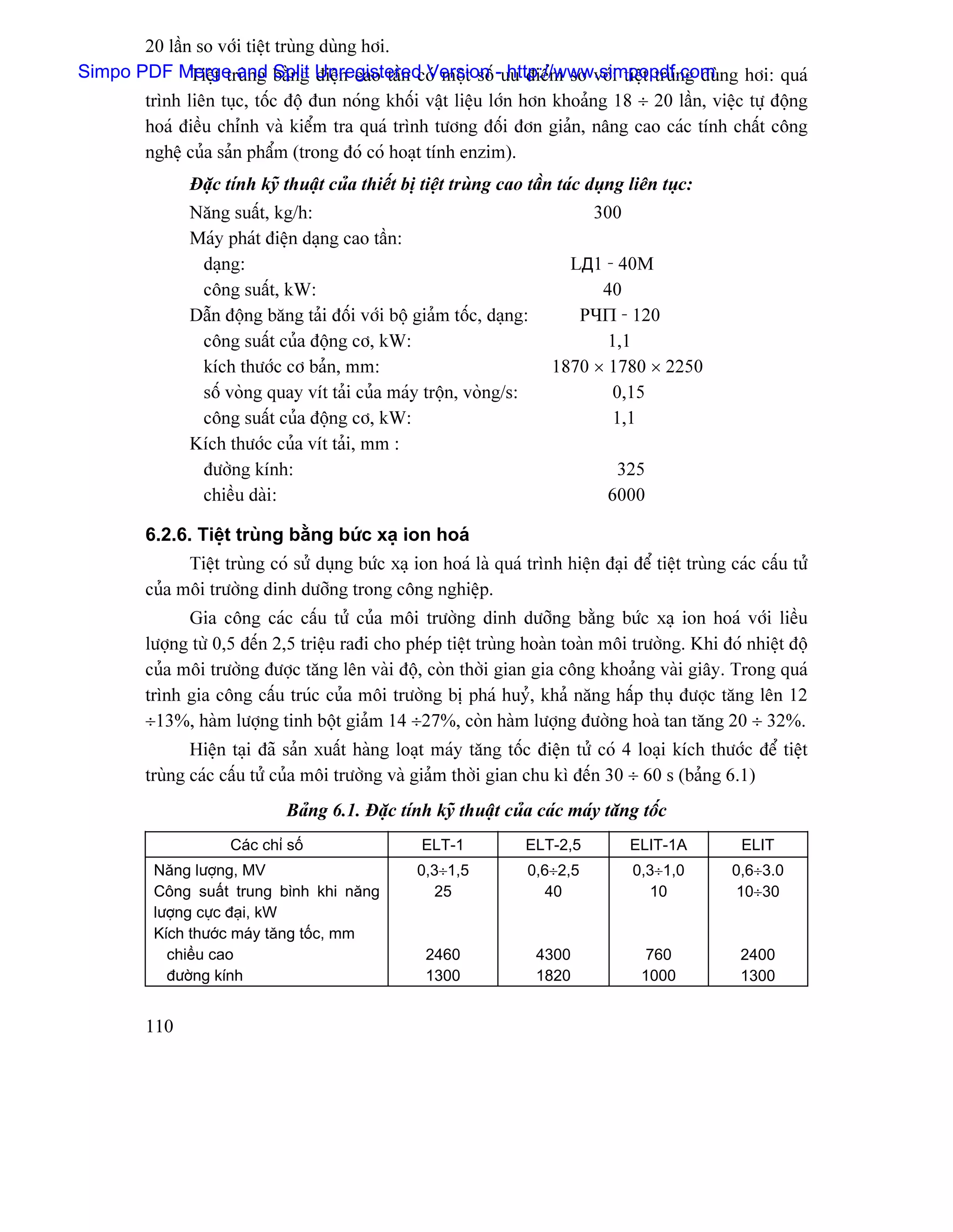 20 láön so våïi tiãût truìng duìng håi.
Simpo PDF Merge and bàòng Unregistered Version -æu âiãøm so våïi tiãût truìng duìng håi: quaï
              Tiãût truìng Split âiãûn cao táön coï mäüt säú http://www.simpopdf.com
       trçnh liãn tuûc, täúc âäü âun noïng khäúi váût liãûu låïn hån khoaíng 18 ÷ 20 láön, viãûc tæû âäüng
       hoaï âiãöu chènh vaì kiãøm tra quaï trçnh tæång âäúi âån giaín, náng cao caïc tênh cháút cäng
       nghãû cuía saín pháøm (trong âoï coï hoaût tênh enzim).
                Âàûc tênh kyî thuáût cuía thiãút bë tiãût truìng cao táön taïc duûng liãn tuûc:
                Nàng suáút, kg/h:                                                300
                Maïy phaït âiãûn daûng cao táön:
                 daûng:                                                     LД1 - 40M
                 cäng suáút, kW:                                                40
                Dáùn âäüng bàng taíi âäúi våïi bäü giaím täúc, daûng:        PЧΠ - 120
                 cäng suáút cuía âäüng cå, kW:                                   1,1
                 kêch thæåïc cå baín, mm:                                 1870 × 1780 × 2250
                 säú voìng quay vêt taíi cuía maïy träün, voìng/s:               0,15
                 cäng suáút cuía âäüng cå, kW:                                   1,1
                Kêch thæåïc cuía vêt taíi, mm :
                 âæåìng kênh:                                                       325
                 chiãöu daìi:                                                      6000

         6.2.6. Tiãût truìng bàòng bæïc xaû ion hoaï
               Tiãût truìng coï sæí duûng bæïc xaû ion hoaï laì quaï trçnh hiãûn âaûi âãø tiãût truìng caïc cáúu tæí
         cuía mäi træåìng dinh dæåîng trong cäng nghiãûp.
               Gia cäng caïc cáúu tæí cuía mäi træåìng dinh dæåîng bàòng bæïc xaû ion hoaï våïi liãöu
         læåüng tæì 0,5 âãún 2,5 triãûu raâi cho pheïp tiãût truìng hoaìn toaìn mäi træåìng. Khi âoï nhiãût âäü
         cuía mäi træåìng âæåüc tàng lãn vaìi âäü, coìn thåìi gian gia cäng khoaíng vaìi giáy. Trong quaï
         trçnh gia cäng cáúu truïc cuía mäi træåìng bë phaï huyí, khaí nàng háúp thuû âæåüc tàng lãn 12
         ÷13%, haìm læåüng tinh bäüt giaím 14 ÷27%, coìn haìm læåüng âæåìng hoaì tan tàng 20 ÷ 32%.
                Hiãûn taûi âaî saín xuáút haìng loaût maïy tàng täúc âiãûn tæí coï 4 loaûi kêch thæåïc âãø tiãût
         truìng caïc cáúu tæí cuía mäi træåìng vaì giaím thåìi gian chu kç âãún 30 ÷ 60 s (baíng 6.1)
                               Baíng 6.1. Âàûc tênh kyî thuáût cuía caïc maïy tàng täúc
                      Caïc chè säú                   ELT-1            ELT-2,5          ELIT-1A           ELIT
           Nàng læåüng, MV                          0,3÷1,5           0,6÷2,5          0,3÷1,0         0,6÷3.0
           Cäng suáút trung bçnh khi nàng             25                40               10            10÷30
           læåüng cæûc âaûi, kW
           Kêch thæåïc maïy tàng täúc, mm
             chiãöu cao                               2460              4300              760            2400
             âæåìng kênh                              1300              1820             1000            1300


         110
 
